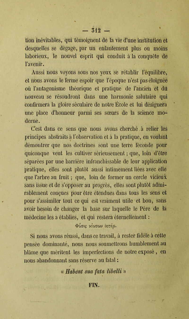 tion inévitables, qui témoignent de la vie d’une institution et desquelles se dégage, par un enfantement plus ou moins laborieux, le nouvel esprit qui conduit à la conquête de l’avenir. Aussi nous voyons sous nos yeux se rétablir l’équilibre, et nous avons le ferme espoir que l’époque n’est pas éloignée où l’antagonisme théorique et pratique de l’ancien et du nouveau se résoudront dans une harmonie salutaire qui confirmera la gloire séculaire de notre École et lui désignera une place d’honneur parmi ses sœurs de la science mo- derne. C’est dans ce sens que nous avons cherché à relier les principes abstraits à l’observation et à la pratique, en voulant démontrer que nos doctrines sont une terre féconde pour quiconque veut les cultiver sérieusement ; que, loin d’être séparées par une barrière infranchissable de leur application pratique, elles sont plutôt aussi intimement liées avec elle que l’arbre au fruit ; que, loin de former un cercle vicieux sans issue et de s’opposer au progrès, elles sont plutôt admi- rablement conçues pour être étendues dans tous les sens et pour s’assimiler tout ce qui est vraiment utile et bon, sans avoir besoin de changer la base sur laquelle le Père de la médecine les a établies, et qui restera éternellement : fy'JGlç VOVG(ùV i'OTr,p. Si nous avons réussi, dans ce travail, à rester fidèle à cette pensée dominanté, nous nous soumettrons humblement au blâme que méritent les imperfections de notre exposé , en nous abandonnant sans réserve au fatal : « Habent sua fata libelli » FIN.