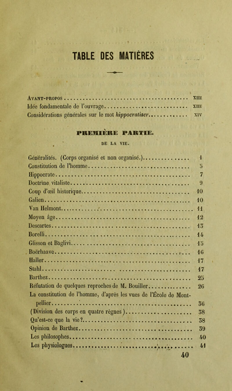 TABLE DES MATIÈRES Avant-propos xm Idée fondamentale de l’ouvrage xiu Considérations générales sur le mot hippocratiser xtv PREMIÈRE PARTIE. DE LA VIE. Généralités. (Corps organisé et non organisé.) 4 Constitution de l’homme S Hippocrate 7 Doctrine, vitaliste 9 Coup d’œil historique 40 Galien 40 Van Helmont : 44 Moyen âge 42 Descartes.. 43 Borelli 44 Glisson et Baglivi 45 . Boërhaave 40 Haller 47 Stahl 47 Barthez 25 Réfutation de quelques reproches de M. Bouiller 20 La constitution de l’homme, d’après les vues de l’École de Mont- pellier ' 56 (Division des corps en quatre règnes )...., 58 Qu’est-ce que la vie ? 58 Opinion de Barthez 59 Les philosophes 40 Les physiologues ' . 44 40