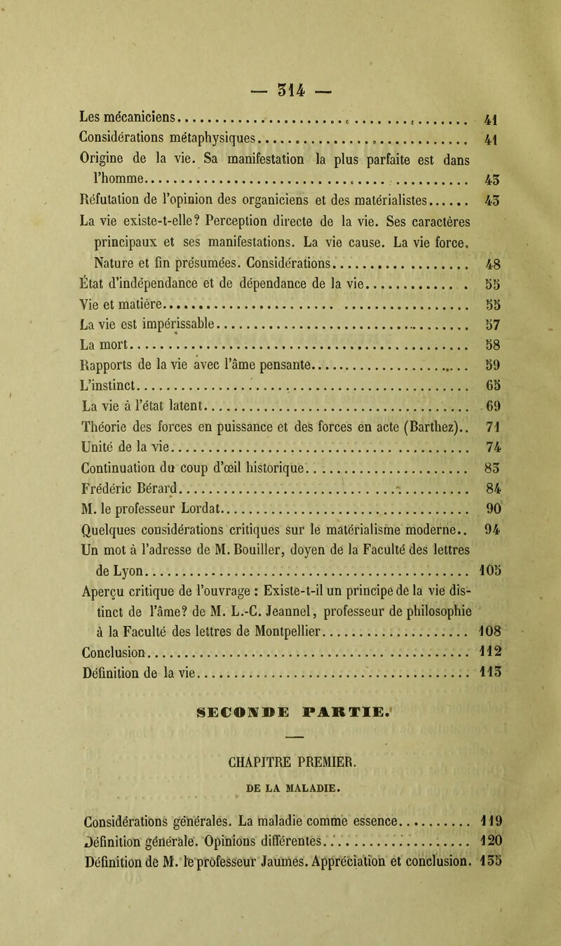 Les mécaniciens 41 Considérations métaphysiques » 41 Origine de la vie. Sa manifestation la plus parfaite est dans l’homme 43 Réfutation de l’opinion des organiciens et des matérialistes 43 La vie existe-t-elle? Perception directe de la vie. Ses caractères principaux et ses manifestations. La vie cause. La vie force. Nature et fin présumées. Considérations 48 État d’indépendance et de dépendance de la vie . 53 Vie et matière 55 La vie est impérissable 57 La mort 58 Rapports de la vie avec l’âme pensante 59 L’instinct 65 La vie à l’état latent 69 Théorie des forces en puissance et des forces en acte (Barthez).. 71 Unité de la vie 74 Continuation du coup d’œil historique 85 Frédéric Bérard - 84 M. le professeur Lordat 90 Quelques considérations critiques sur le matérialisme moderne.. 94 Un mot à l’adresse de M. Bouiller, doyen de la Faculté des lettres de Lyon 105 Aperçu critique de l’ouvrage : Existe-t-il un principe de la vie dis- tinct de l’âme? de M. L.-C. Jeannel, professeur de philosophie à la Faculté des lettres de Montpellier 108 Conclusion 112 Définition de la vie 113 SECONDE PARTIE. CHAPITRE PREMIER. DE LA MALADIE. * , : .» 4 » V • * • » ' * • Considérations générales. La maladie comme essence 119 Définition générale. Opinions différentes. .' 120 Définition de M. le professeur Jaumes. Appréciation et conclusion. 135