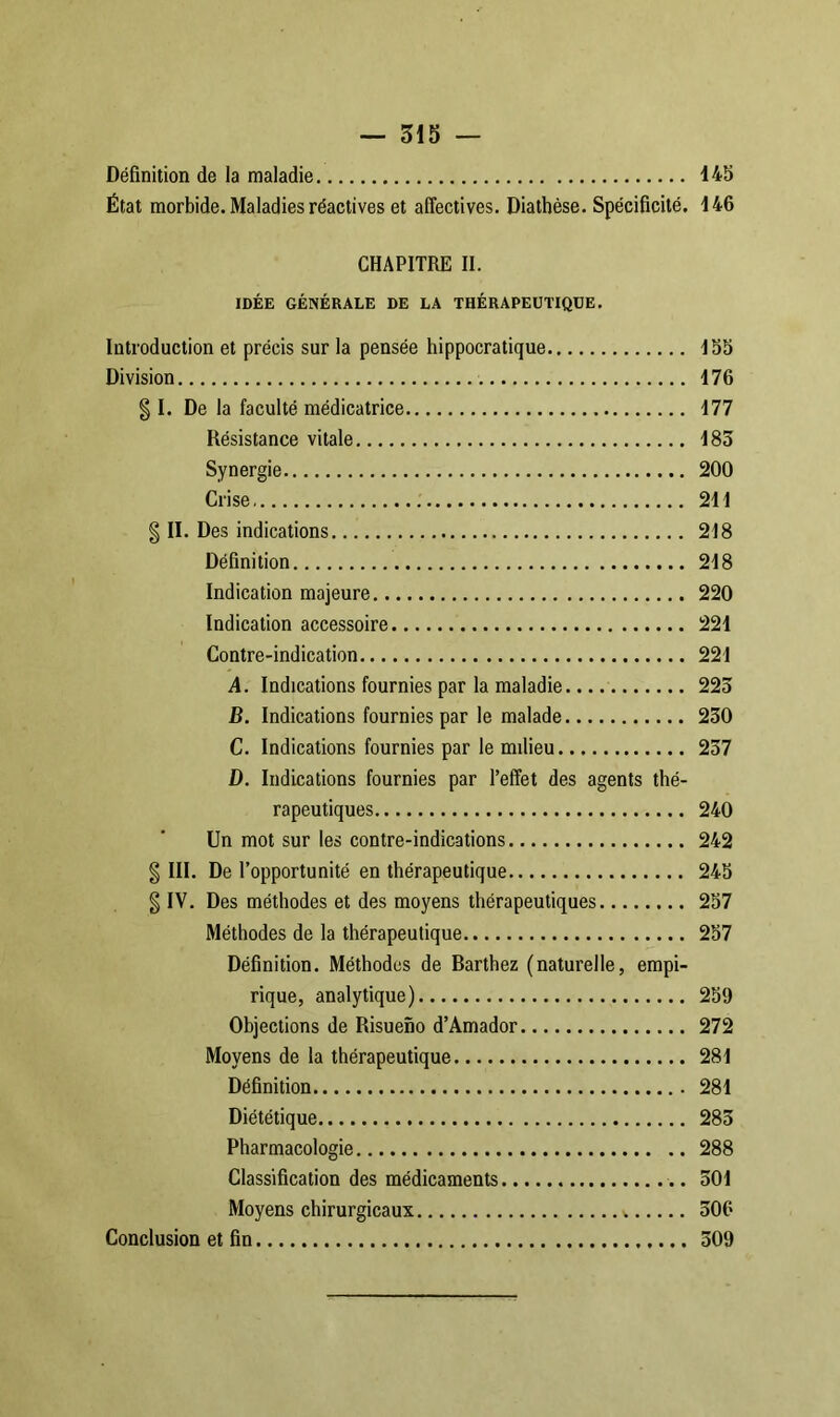 Définition de la maladie 148 État morbide. Maladies réactives et affectives. Diathèse. Spécificité. 146 CHAPITRE II. IDÉE GÉNÉRALE DE LA THÉRAPEUTIQUE. Introduction et précis sur la pensée hippocratique 158 Division 176 § I. De la faculté médicatrice 177 Résistance vitale 185 Synergie 200 Crise 211 § II. Des indications 218 Définition 218 Indication majeure 220 Indication accessoire 221 Contre-indication 221 A. Indications fournies par la maladie 223 B. Indications fournies par le malade 230 C. Indications fournies par le milieu 257 D. Indications fournies par l’effet des agents thé- rapeutiques 240 Un mot sur les contre-indications 242 § III. De l’opportunité en thérapeutique 245 g IV. Des méthodes et des moyens thérapeutiques 257 Méthodes de la thérapeutique 257 Définition. Méthodes de Barthez (naturelle, empi- rique, analytique) 259 Objections de Risueno d’Amador 272 Moyens de la thérapeutique 281 Définition 281 Diététique 285 Pharmacologie 288 Classification des médicaments 501 Moyens chirurgicaux 506 Conclusion et fin 509