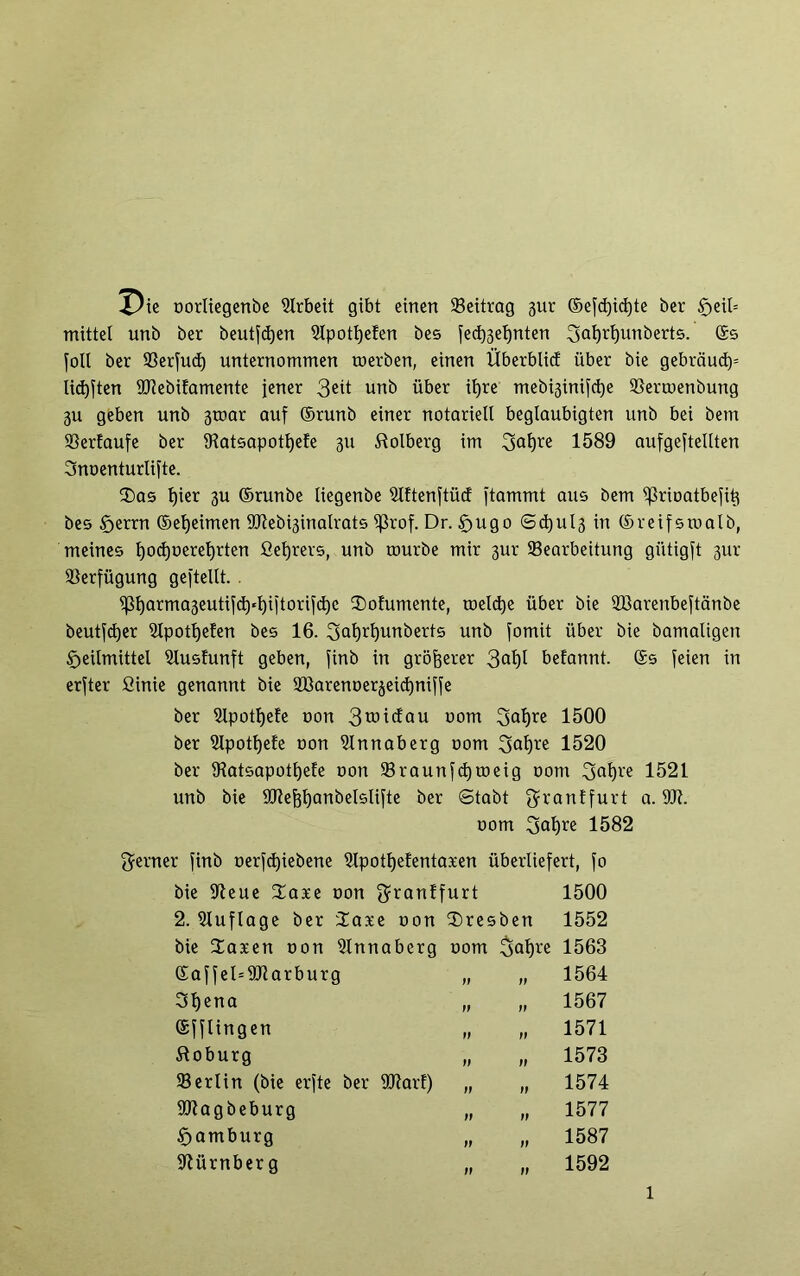 oorliegenbe Arbeit gibt einen ©eitrag 31a ©efdjidjte ber §eil= mittel unb ber beutfdjen 5lpotl)e!en bes fed)3et)nten 3af)rl)unberts. (£5 foll ber ©erfud) unternommen toerben, einen Überblid über bie gebrauch lidjften 9Jiebifamente jener 3ett unb über iljre mebi3inifct)e ©ertoenbung 3U geben unb 3toar auf ©runb einer notariell beglaubigten unb bei betn ©ertaufe ber ©atsapotl)e!e 3U Dolberg im 3al)re 1589 aufgejtellten Snoenturlifte. ®as t)ier 3U ©runbe liegenbe ©ftenftücf jtammt aus bem ißrioatbefit} bes Herrn ©eljeimen ÜRebi3inalrats ^3rof. Dr. Hugo @d)ul3 in ©reifstoalb, meines tjodpereljrten fieljrers, unb tourbe mir 3ur Searbeitung gütigjt 31a Verfügung gestellt. . ^5fjarma3euti^d)«l)ijtorifd)e 2)ofumente, roeldje über bie ©krenbeftänbe beutfcfyer ©potljefen bes 16. $>al)ri)unberts unb fomit über bie bamaligen Heilmittel ©uslunft geben, finb in größerer 3°l)l befannt. ©s feien in erster ßinie genannt bie ©krenoerjeicfyniffe ber ©potfjefe uon 3mi(fau uom 3aljre 1500 ber ©potljefe oon ©nnaberg 00m 3al©e 1520 ber ©atsapotfjefe oon ©raunfcfytoeig 00m 3af)re 1521 unb bie ©tejjfyanbelslifte ber «Stabt $ranffurt a. Üft. 00m 1582 ferner jinb oerfcfjiebene ©potfjelentaxen überliefert, fo bie ©eue 3mxe oon $ran!furt 1500 2. Auflage ber üase oon Bresben 1552 bie Saxen oon ©nnaberg 00m $>af)re 1563 ©affel=9Jlarburg „ „ 1564 3l)ena „ „ 1567 ©fflingen „ „ 1571 Coburg „ „ 1573 ©erlin (bie erfte ber URarf) „ „ 1574 ©tagbeburg „ „ 1577 Hamburg „ „ 1587 Nürnberg „ „ 1592