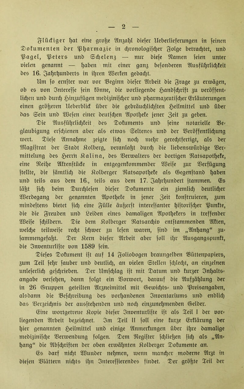 glüdiger fyat eine grojje 9lri3at)t biefer Ueberlieferungen in feinen 3)ofumenten ber pi)arma3ie in d)ronologifd)er ^olge betrachtet, unb Pagel, Meters unb S dielen 3 — nur biefe Flamen feien unter nieten genannt — tjaben mit einer gan3 befonberen 2lusfüljrlid)feit bes 16. 3at)tt)unberts in itjren Sßerfen gebad)t. Um fo ernfter mar nor beginn biefer Arbeit bie grage 311 ermägen, ob es non Sntereffe fein fönne, bie norliegenbe §anbfd)rift 3U neröffent= lid)en unb burd) £jin3ufügen mebi3inifd)cr unb pl)arma3eutifd)er Erläuterungen einen größeren Ueberblid über bie gebräud)lid)ften Heilmittel unb über bas ©ein unb Sßefen einer beutfdjen 9lpott)efe jener 3e^ 3U geben. Sie 9lusfül)rlid)feit bes Sofuments unb feine notarielle 93e= glaubigung erfd)ieneti aber als etroas Seltenes unb ber 9Seröffentlid)ung inert. Siefe 9lnnal)me 3eigte fid) nod) meljr gered)tfertigt, als ber DJtagiftrat ber Stabt Dolberg, oeranlafjt burd) bie liebensmiirbige 93er= mittelung bes Herrn Stalina, bes 93ermalters ber bortigen IRatsapotljete, eine 9?eif)e Slftenftüde in entgegenlommenber 2ßeife 3ur Verfügung fteltte, bie fämtlid) bie üolberger Dtatsapotljefe als (Segenftanb Ijaben unb teils aus bem 16., teils aus bem 17. 3afß'f)unbert ftammen. Es läjjt fid) beim Surd)lefen biefer Sofumente ein 3iemlid) beutlidjer 2Berbegang ber genannten 2lpotl)efe in jener 3eit fonftruieren, 3um minbeftens bietet fid) eine ^iille änfscrft intereffanter l)iftorifd)er fünfte, bie bie 5reu^en unb fieiben eines bamaligen Dlpotljeters in treffenber Sßeife fd)ilbern. Sie bem ftolberger 9latsard)in entftammenben Elften, tneld)e teilmeife red)t fdiroer 311 lefen tnaren, finb im „Ülnljang“ 3m fammengefaf)t. Ser $ern biefer 9lrbeit aber foll il)r 9lusgangspunft, bie Snnenturlifte non 1589 fein. Siefes Sohiment ift auf 14 gotioöogen braungelben ^Büttenpapiers, 3um Seit feljr fauber unb beutlid), an nielen Stellen fd)led)t, an ein3elnen unleferlici) gefd)rieben. Ser Umfd)lag ift mit Saturn unb tu^er 3nl)alts= angabe nerfel)en, bann folgt ein IBormort, barauf bie 2luf3ät)lung ber in 26 Eruppen geteilten 2lr3neimittel mit Eemid)ts= unb Preisangaben, aisbann bie 93efd)reibung bes oort)anbenen Snoentariums unb enblid) bas Sßei'3eid)nis ber ausfteljenben unb nod) ein3unel)menben Eelber. Eine mortgetreue Utopie biefer Snuenturlifte ift als Seil I ber oor= liegenben Slrbeit be3eid)net. 3m Seil II foll eine fur3e Erflärung ber Hier genannten unb einige Slnmerfungen über ihre bamalige mebi3inifd)e SBermenbung folgen. Sem Dlegifter fcfyliejjen fid) als „9ln= t)ang bie 9lbfd)riften ber oben ermähnten ftolberger Sofumente an. Es barf nid)t SBunber nehmen, menn mancher moberne ?lr3t in biefen blättern nichts il)n Sntereffierenbes finbet. Ser größte Seil ber