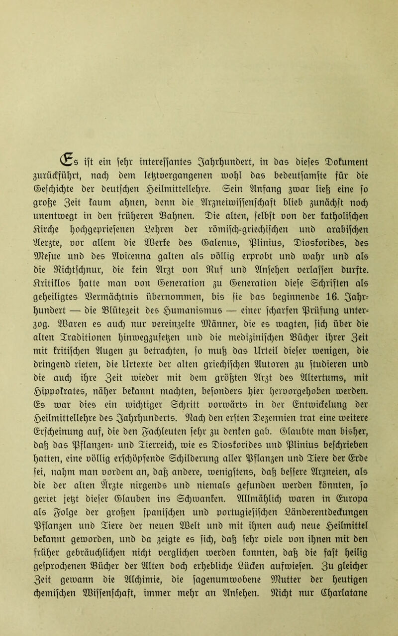 3urüdfüf)rt, nad) bent lebtoergangenen toof)l bas bebeutfamfte für bie ©efchid)te ber beutfcfjen §eilmittellel)ve. ©ein Anfang 3toar lieh eine fo grofse 3eit faum afjnen, benn bie üh^neinnffenfdjaft blieb 3unäd)ft nod) unentwegt in ben früheren 23al)nen. Sie alten, felbft non ber fatl)otifd)en £ürd)e ^od)gepriefenen Gehren ber römifd)=gried)ifd)en unb arabifdjen Vei^te, oor allem bie Vierfe bes ©alenus, iJUinius, Siosforibes, bes Üftefue unb bes Voicenna galten als oöllig erprobt unb toaljr unb als bie 9iid)tfd)nur, bie fein 2Ir3t oon IRuf unb 9lnfel)en oerlaffen burfte. ßritiflos fjatte man oon ©eneration 3U ©eneration biefe Schriften als geheiligtes Vermächtnis übernommen, bis fie bas beginnenbe 16. 3af)r= hunbert — bie Sliite3eit bes Humanismus — einer fcharfen Prüfung unter* 30g. VSaren es aud) nur oereiu3elte Wänner, bie es toagten, fid) über bie alten Srabitionen httttöeg3ufet}en unb bie mebi3inifd)en ©ücf)er ihrer 3ett mit fritifdjen Vugeti 311 betrachten, fo muh bas Urteil biefer roenigen, bie bringenb rieten, bie Urtexte ber alten gried)ifd)en Vutoren 311 ftubieren unb bie auch ihre 3eit roieber mit bem größten ßXr'3t bes Altertums, mit Hippofrates, näher befannt madjten, befonbers hiev hetoorgef)oben toerben. ©s roar bies ein wichtiger Schritt uormärts in ber ©ntroidelung ber Heilmittellehre bes Fahrl)unfrevts. ©ad) ben erften Sesennien trat eine roeitere ©rfd)einung auf, bie ben Fachleuten fel)r 3U benlen gab. ©laubte man bisher, bah bas i}3flan3en= unb Sierreid), toie es Siosforibes unb ifllinius befdjrieben hatten, eine oöllig erfd)öpfenbe ©chilberung aller ^ßflan3en unb Siere ber ©rbe fei, nal)m man oorbem an, bah anbere, menigftens, bah beffere Sl^neien, als bie ber alten 2ir3te nirgenbs unb niemals gefunbeit toerben fönnten, fo geriet jet)t biefer ©tauben ins Sdjioanfen. Vllmählid) rnaren in ©uropa als Folge ber groben fpanifd)en unb portugiefifd)en Gänberentbedungen i]3flan3en unb Siere ber neuen Vielt unb mit ihnen aud) neue Heilmittel befannt getoorben, unb ba 3eigte es fi<±), bah feX)v oiete oon ihnen mit ben früher gebräuchlichen nicht oerglid)en toerben fonnten, bah bie foft heilig gefprod)enen 33üd)er ber Sitten bod) erheblid)e ßücfen auftoiefen. 3u gleicher 3eit gewann bie Slld)imie, bie fagenumtoobene ifRutter ber hcutl0en chemifd)en 2Biffenfd)aft, immer mehr an Stnfehen. 9Ud)t nur ©harlatane