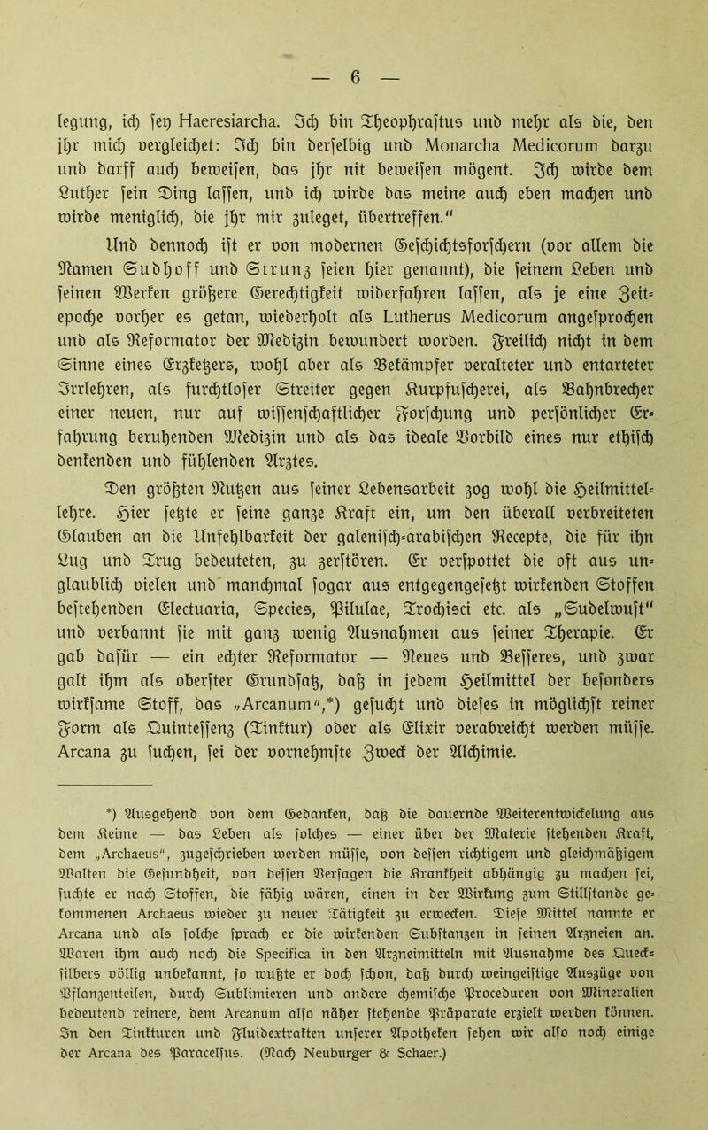 legung, id) feg Haeresiarcha. 3d) bin Üfjeoptjraftus unb met)r als bie, beit jl)r tnid) oergteid)et: 3d) bin berfelbig unb Monarcha Medicorunt barßu unb barff aud) betoeifen, bas jtjr nit betoeifen tnögent. 3d) toirbe bem fiutfjer fein $ing laffen, unb id) urirbe bas meine aud) eben machen unb roirbe meniglid), bie jf)r mir 3uleget, übertreffen.“ Unb bennod) ift er oon mobernen ®efd)icf)tsforfd)ern (oor allem bie ÜRamen Subljoff unb String feien l)ier genannt), bie feinem Geben unb feinen ÜBerfen größere ©ered)tigfeit toiberfafyren laffen, als je eine 3eü= epodje oortjer es getan, mieberl)olt als Lutherus Medicorum angefprodjen unb als ^Reformator ber 9Rebi3in beumnbert toorben. greilid) nidjt in bem Sinne eines ©^fetjers, tuol)l aber als 23efämpfer oeralteter unb entarteter 3rrlef)ren, als furd)tlofer Streiter gegen &urpfufd)erei, als 23al)nbred)er einer neuen, nur auf roiffenfdjaftlidjer gorfdjung unb perfönlid)er ©r= faf)rung beruljenben 9Jfebi3in unb als bas ibeale SBorbilb eines nur ettjifd) benfenben unb füf)tenben GXr3tes. ®en größten iRutjen aus feiner ßebensarbeit 30g tool)l bie Heilmittel* lel)re. §ier fetzte er feine gan3e straft ein, um ben überall oerbreiteten ©tauben an bie Unfefjlbarfeit ber galenifd)=arabifd)en IRecepte, bie für il)n ßug unb ürug bebeuteten, 3U 3erftören. ©r oerfpottet bie oft aus utt= glaublid) oielen unb manchmal fogar aus entgegengefetft toirfenben Stoffen beftel)enben ©lectuaria, Species, fßilulae, 2rod)isci etc. als „Subeltouft“ unb oerbannt fie mit gan3 toenig Ülusnatjmen aus feiner 2I)erapie. ©r gab bafür — ein echter ^Reformator — Weites unb SBefferes, unb 3ioar galt il)m als oberfter ©runbfat), bajj in jebern Heilmittel ber befonbers toirffame Stoff, bas „Arcanum,*) gefudjt unb biefes in möglidjft reiner $orm als Quinteffert3 (üinftur) ober als ©U.rir oerabreidjt toerben miiffe. Arcana 311 fud)en, fei ber oornef)mfte 3wed ber ülldjimie. *) ©usgeßenb oon bem ©ebanfen, baß bie bauernbe SBeiterenttoidelung aus bem Steime — bas Seben als folcßes — einer über ber Materie fteßenben Straft, bem „Archaeus'', 3ugefd)rieben roerben rnüffe, non beffen richtigem unb gleichmäßigem Malten bie ©efunbßeit, oon beffen ©erfagen bie Strantßeit abhängig 3U madjen fei, fud)te er nad) Stoffen, bie fäfjig roären, einen in ber SBirtung jum Stillftanbe gc= tommenen Archaeus roieber 3U neuer Sätigfeit 3U ertoeden. SDiefe Mittel nannte er Arcana unb als folcße fprad) er bie roirfenben Subftan3en in feinen 9tr3neien an. Maren itjm aud) nod) bie Specifica in ben Slrgneimitteln mit Stusnaßme bes Glied* filbers oöttig unbefannt, fo mußte er bod) fd)on, baß burd) roeingeiftige Stusgüge oon ©flangenteiten, burd) Sublimieren unb anbere d)emifd)e Ißroceburen oon Mineralien bebeutenb reinere, bem Arcanum alfo näßer fteßenbe Präparate ei^iett toerben tonnen. 3n ben Slintturen unb fyiuibextratten unferer ©potßeten feßen toir alfo nod) einige ber Arcana bes iparacelfus. (SJtad) Neuburger & Schaer.)