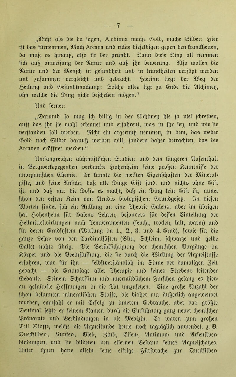 „9tid)t als bie ba fagen, Alchimia mad)c ©olb, mad)c Silber: $>ier ift bas fürnemmen, 9J?ad) Arcana unb rid)te biefelbigen gegen ben Erandfjeiten, ba muff es hinauf), alfo ift ber grunbt. Tann biefe Ting all nemmen fid) aufe anmeifung ber Aatur unb auf) jf)r bewerung. Alfo wollen bie Statur unb ber Atenfd) in gefunbheit unb in frandf)eiten uerfügt werben unb 3ufammen oergleid)t unb gebracht. Hierhin liegt ber 2Beg ber Heilung unb ©efunbtmadjung: Sold)S alles ligt 3U ©nbe bie Ald)imei), ol)n welche bie Ting nicht begehen mögen.“ Unb ferner: „Tarumb fo mag id) billig in ber 2lld)imei) l)te f° üiel fdjreiben, auff bas ihr fie wol)l ernennet unb erfaf)rent, was in ihr fei), unb wie fie oerftanben foll werben. Aid)t ein argernub nemmen, in bem, bas weber ©olb nod) Silber baraub werben will, fonbern baher betrad)ten, bas bie Arcanen eröffnet werben.“ Umfangreichen afd)imiftifd)en Stubien unb bem längeren Aufenthalt in 33ergmerfsgegenben oerbantte §of)enheim feine großen töenntniffe ber anorganifd)en ©l)emie. fannte bie meiften ©igenfd)aften ber 9ftineral= gifte, unb feine Anfid)t, bah alle Tinge ©ift finb, unb nid)ts ohne ©ift ift, unb bah nur bie Tofis es macht, bah ein Ting fein ©ift ift, atmet fd)ou ben erften Sie im non Arnbts biologifd)em ©runbgefet). 3n biefen Sßorten finbet fid) ein Anhang an eine Theorie ©alens, aber im übrigen l)at £)ol)enheim für ©alens fiehren, befonbers für beffen ©inteilung ber Heilmittelwirfungen nad) Temperamenten (feucht, troden, falt, warm) unb für beren ©rabfpftem (SBirfung im 1., 2., 3. unb 4. ©rab), fowie für bie gan3e Sel)re oon ben ©arbinalfäften (Slut, Sd)leim, fd)wai-3e unb gelbe ©alle) nid)ts übrig. Tie 93erüdfid)tigung ber d)emifd)en Vorgänge im Körper unb bie 93eeinfluffung, bie fie burd) bie AMrfung ber Ar3neiftoffe erfahren, war für ihn — felbftoerftänblid) im Sinne ber bamaligen 3eü gebad)t — bie ©runblage aller Therapie unb feines Strebens leitenber ©cbanfe. Seinem Sd)arffinti unb unermüblid)em gorfdjen gelang es tyvc* an gefniipfte Hoffnungen in bie Tat un^ufetjert. ©ine grohe Aii3al)l ber fd)on bcfannten mineralifd)en Stoffe, bie bisher nur äuherlid) angewenbet würben, empfal)l er mit ©rfolg 311 innerem ©ebraud)e, aber bas gröj)te Tcnfmal feüte er feinem Aamen burd) bie ©inführung gan3 neuer d)emifd)er Präparate unb 93erbinbungcn in bie TOebigin. ©s waren 311m groben Teil Stoffe, welche bie Ai^neifunbe heute nod) tagtäglid) anwenbet, 3. 33. Quedfilber=, Tupfer--, 33lei=, 3inf=, ©ifew, Antimon= unb 9lrfenifoer= binbungen, unb fie bilbeten ben eifernen 33eftanb feines Ar3neifd)at3es. Unter ihnen hätte allein feine eifrige 3iirfprad)e ^ur Quedfilber=