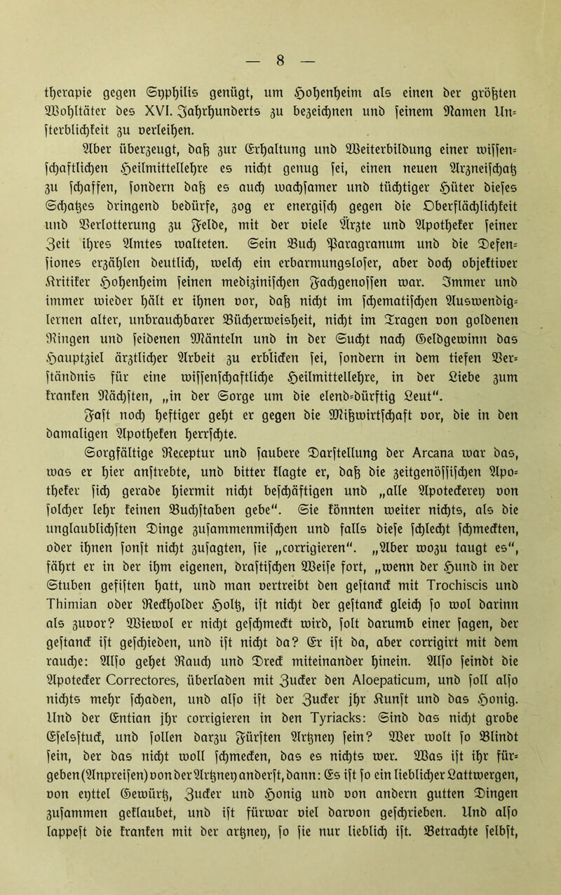 tljerapie gegen ©pphilis genügt, um £jol)enf)eim als einen ber größten 2ßol)ltäter bes XVI. ^Qlj^unberts ju be3eid)nett unb feinem Flamen Un= fterblid)feit gu oerIeit)en. 2lber übe^eugt, baf) 3ur ©rljaltung unb SBeiterbübung einer toiffem fd)aftlid)en $eilmittellehre es nicht genug fei, einen neuen Slrjneifdjats 311 fd)affen, fonbern bah es aud) machfamer unb tüchtiger Sjüter biefes ©d)at)es bringenb bebürfe, 30g er energifd) gegen bie Oberfläd)lid)feit unb Verlotterung 3U 3?elbe, mit ber oiele 5lr3te unb Vpotfjefer feiner 3eit ihres Vmtes roalteten. ©ein Vud) ^aragranum unb bie 3)efen= fiones er3äl)len beutlid), roeld) ein erbarmungslofer, aber bod) objeftioer ftritifer £>ohenl)eim feinen mebi3inifd)en Jachgenoffett roar. 3mmer unb immer mieber t)ätt er ihnen oor, bah nict)t im fd)ematifd)en ?Iusmenbig= lernen alter, unbrauchbarer 23üd)ermeisheit, nidjt im fragen oon golbenen Gingen unb feibenen Vlänteln unb in ber ©ud)t nad) ©elbgetoinn bas A5aupt3iel är3tlid)er Slrbeit 3U erbliden fei, fonbern in bem tiefen 93er= ftänbnis für eine ioiffenfd)aftlid)e f>eilmittellel)re, in ber fiiebe 311m franfen Vädjften, „in ber ©orge um bie elenb=bürftig 2eut“. 3?oft nod) heftiger geht er gegen bie 9Vihmirtfd)aft oor, bie in ben batnaligen Vpothefen herrfd)te. Sorgfältige Veceptur unb faubere 2)arftellung ber Arcana mar bas, mas er f)ieo anftrebte, unb bitter flagte er, bah öie 3eitgenöffifd)en 2lpo= thefer fid) gerabe htc^TTiit nid)t befd)äftigen unb „alle SIpotecferep oon foldjer lehr feinen Vudjftaben gebe“, ©ie fönnten meiter nichts, als bie unglaublichen 3)inge 3ufammenmifchen unb falls biefe fd)led)t fd)medten, ober ihnen fonft nicht 3ufagten, fie „corrigieren“. „Vber mo3u taugt es“, fährt er in ber ihm eigenen, braftifd)en 2Beife fort, „roenn ber §unb in ber ©tuben gefiften hath unb man oertreibt ben geftancf mit Trochiscis unb Thimian ober Vedl)olber ift nid)t ber geftancf gleid) fo mol barinn als 3imor? VHerool er nict)t gefd)medt mirb, folt barumb einer fagen, ber geftancf ift gefd)ieben, unb ift nid)t ba? ©r ift ba, aber corrigirt mit bem raud)e: Sllfo gehet Vaud) unb IDred miteinanber hinein. Vlfo feinbt bie Vpotecfer Correctores, überlaben mit 3ucfer ben Aloepaticum, unb foll alfo nichts mehr fd)aben, unb alfo ift ber 3uc^ei' ihr ßunft unb bas §onig. llnb ber ©ntian ihr corrigieren in ben Tyriacks: ©inb bas nictjt grobe ©felsftud, unb füllen bar3U dürften Vrtjnep fein? 2ßer molt fo Slinbt fein, ber bas nid)t rooll fcf)mecfen, bas es nid)ts mer. VSas ift ihr für= geben(2Inpreifen)oonberUlrpnepanberft,bann: ©s ift fo ein lieblicher Sattroergen, oon epttel ©eroiirt), 3uder unb f>onig unb oon anbern gutten ^Dingen 3ufammen geflaubet, unb ift fürrnar oiel baroon gefdjrieben. Unb alfo lappeft bie franfen mit ber arpnep, fo fie nur lieblich ift. 33etrad)te felbft,