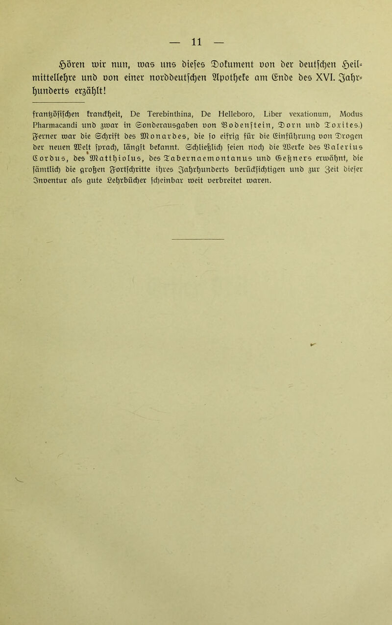 £)örert mir nun, roas uns biefes $ofument oon ber beutfcfyen £>eil= mittetleljre unb oon einet norbbeutfdjen 2ipoti)efe am (Snbe bes XVI. 3al)t= fyunberts ergätjlt! frantjöfifcfjen francEE)eit, De Terebinthina, De Helleboro, Liber vexationum, Modus Pharmacandi unb 3t»ar in ©onberausgaben non ©obenftein, $orn unb So.rites.) ferner mar bie Schrift bes ©tonarbes, bie fo eifrig für bie Einführung uon Srogen ber neuen ©Belt fpracf), längft befannt. Schließlich feien notf) bie ©Serie bes ©alerius (Sorbus, bes 9CRattf)toIus, bes Üabernaetnontanus unb ©eßners ermähnt, bie fämtlid) bie großen ft-ortfchritte ihres fjahr'hunberts beriicffichtigen unb 3ur 3e'1 biefer Snoentur als gute ßefjrbücher fcheinbar roeit uerbreitet roaren.