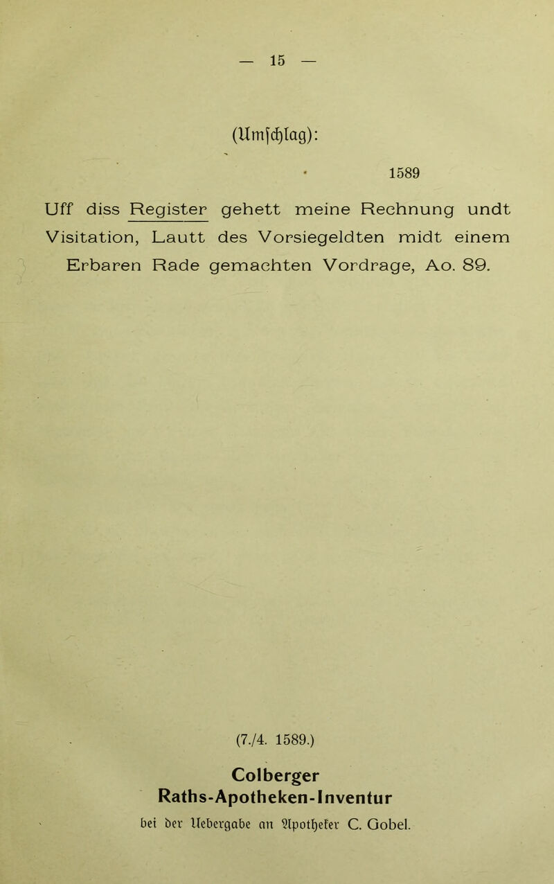 (Umfcfjlag): 1589 Uff diss Register gehett meine Rechnung undt Visitation, Lautt des Vorsiegeldten midt einem Erbaren Rade gemachten Vordrage, Ao. 89. (7-/4. 1589.) Colberger Raths-Apotheken-Inventur bei ber Uebergabe an 5lpotl)efev C. Gobel.