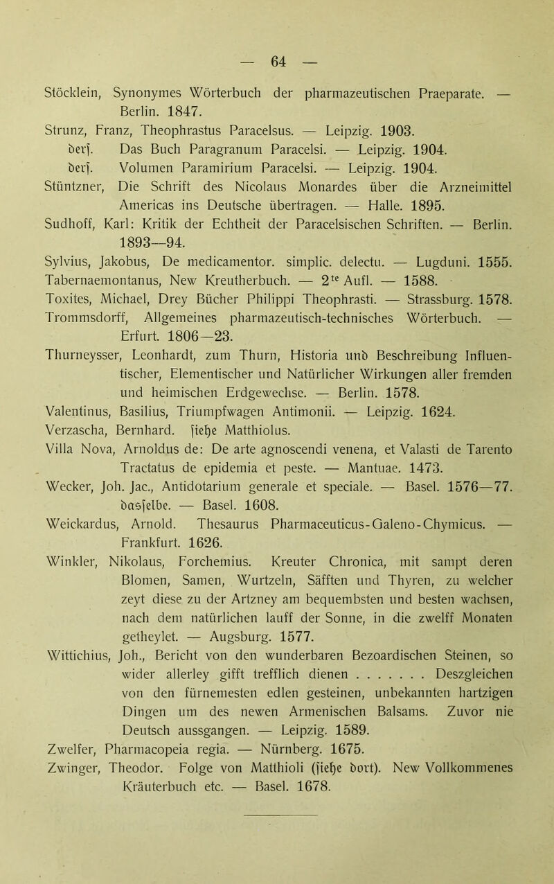 Stöcklein, Synonymes Wörterbuch der pharmazeutischen Praeparate. — Berlin. 1847. Strunz, Franz, Theophrastus Paracelsus. — Leipzig. 1903. öerf. Das Buch Paragranum Paracelsi. — Leipzig. 1904. her). Volumen Paramirium Paracelsi. — Leipzig. 1904. Stüntzner, Die Schrift des Nicolaus Monardes über die Arzneimittel Americas ins Deutsche übertragen. — Halle. 1895. Sudhoff, Karl: Kritik der Echtheit der Paracelsischen Schriften. — Berlin. 1893—94. Sylvius, Jakobus, De medicamentor. simplic. delectu. — Lugduni. 1555. Tabernaemontanus, New Kreutherbuch. — 2te Aufl. — 1588. Toxites, Michael, Drey Bücher Philippi Theophrasti. — Strassburg. 1578. Trommsdorff, Allgemeines pharmazeutisch-technisches Wörterbuch. •— Erfurt. 1806—23. Thurneysser, Leonhardt, zum Thurn, Historia unb Beschreibung Influen- tischer, Elementischer und Natürlicher Wirkungen aller fremden und heimischen Erdgewechse. — Berlin. 1578. Valentinus, Basilius, Triumpfwagen Antimonii. — Leipzig. 1624. Verzascha, Bernhard, ftefje Matthiolus. Villa Nova, Arnoldus de: De arte agnoscendi venena, et Valasti de Tarento Tractatus de epidemia et peste. — Mantuae. 1473. Wecker, Joh. Jac., Antidotarium generale et speciale. —- Basel. 1576—77. basfelbe. — Basel. 1608. Weickardus, Arnold. Thesaurus Pharmaceuticus-Galeno-Chymicus. — Frankfurt. 1626. Winkler, Nikolaus, Forchemius. Kreuter Chronica, mit sampt deren Blomen, Samen, Wurtzeln, Säfften und Thyren, zu welcher zeyt diese zu der Artzney am bequembsten und besten wachsen, nach dem natürlichen lauff der Sonne, in die zwelff Monaten getheylet. — Augsburg. 1577. Wittichius, Joh., Bericht von den wunderbaren Bezoardischen Steinen, so wider allerley gifft trefflich dienen Deszgleichen von den fürnemesten edlen gesteinen, unbekannten hartzigen Dingen um des newen Armenischen Balsams. Zuvor nie Deutsch aussgangen. — Leipzig. 1589. Zweiter, Pharmacopeia regia. — Nürnberg. 1675. Zwinger, Theodor. Folge von Matthioli O'iefje hört). New Vollkommenes Kräuterbuch etc. — Basel. 1678.