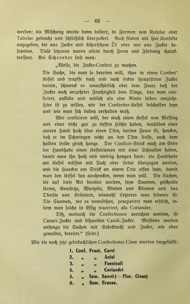 toerben: bte 9Jlifd)ung tourbe bann bofiert, in gormen uou Rotulae ober Tabulae gebracht unb fdgliefelid) übergucfert. Sind) finben mir l)ier Ronfefte angegeben, bie ans 3uder unb citfeerifdgem Öl ober nur aus 3ucRr be- ftanben. Oiefe letgteren roaren allein burd) gorm unb Färbung dgarah terifiert. Sei ©djroeber lieft man: „SBeife, bie 3uder=Confect 311 madgen. Oie ©adge, bie man fo bereiten will, tlgue in einen Confect Reffei unb tropffe nad) unb nad) biden ftgrupifirten 3uder barein, fdgtoend es unauflgörlidg ober bem geuer bafe ber 3uder nad) oergefyrter geudgtigfeit bem Oinge, bas man con- ficiret, antlebe unb enblidg als eine Sinbe felbes umgielje. f)ier ift 3U toiffen, toie ber Confectier-Reffel befdgaffen fetgn unb toie man fiel) habet) oerlgalten raufe. 2ßer conficiren roill, ber mufe einen Reffei oon fflteffing unb einer nidgt gar 31t tieffen fjölgle (gaben, benfelben einer queren §anb Igodg über einen Ofen, barinn geuer ift, Igenden, bafe er im ©dgroingen nidgt an ben Ofen ftoffe, aud) bem fgalben Reibe gleidg fgange. Oer Conficir-©trid mufe am ßnbe ber §anbfgabe einen Reffeiriemen mit einer ©dgnallen (gaben, barnit man ifen tjod) unb niebrig feangen fann: bie £>anbfgabe am Reffei müffen mit Oudg ober fieber über3ogen toerben, unb bie £>aaden am ©trid an einem Orte offen fetgn, bainit man ben Reffei fan ausfgenden, toenn man toill. Oie ©adgen, bie auf biefe Srt bereitet toerben, fetgn ©aamen, gefdgeelte Rerne, ©etoiirfee, Sßurigeln, Sinben unb Slumen unb bas Oberfte oon Rräutern, toietoofel Refeteres uias feltenes ift. Oie ©aamen, 100 es oonnötfgen, praepariret man erftlid), in= bem man foldge in (Sffig maceriret, als Coriander. Oife, tooburdg bie Confectionen oerridgtet morben, ift Canari-3uder unb bifetoeilen Candi-3uder. UReiftens toerben anfangs bie ©adgen mit ©tärdmefgl unb 3U(fei'> wie oben gemelbet, bereitet.“ (Sehr.) 2Bie bie nodg jetgt gebräud)lid)en Confectiones Cinae mürben bargeftellt: 1. Conf. Fruct. Carvi 2. „ „ Anisi 3. „ „ Foeniculi 4. „ „ Coriandri 5. „ Sem. Sancti(=Flor. Cinae) 6. „ Sem. Erucae.
