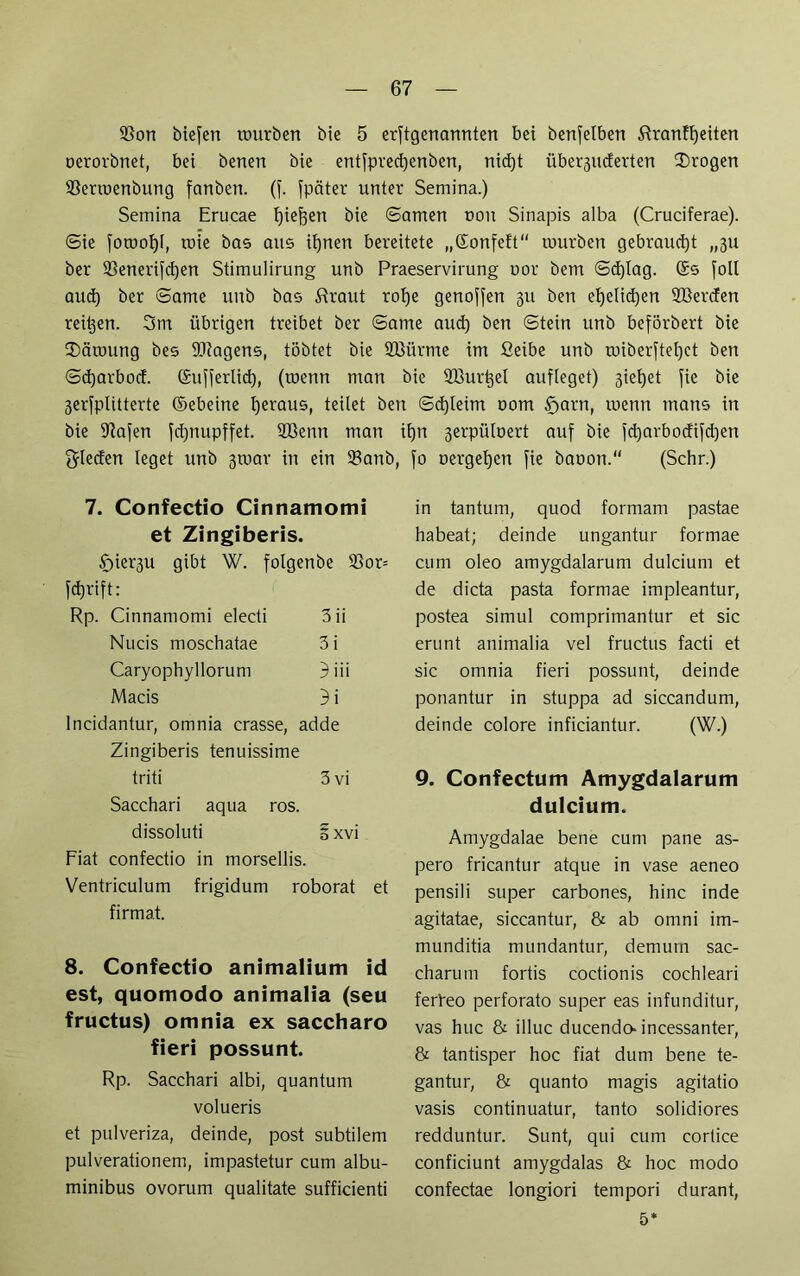 SSon biefett mürben bie 5 erftgenannten bet benfelben Strampelten oerorbnet, bet benen bie entfpredjenben, nid)t über3inferten trogen 93erroenbung fanbett. (f. fpciter unter Sentina.) Semina Erucae fjiefjen bie ©amen ooit Sinapis alba (Cruciferae). ©ie foroof)!, roie bas aus ifynen bereitete „ßonfeft tuurben gebraucht „3U ber 93enerifd)en Stimulirung unb Praeservirung uor bem ©d)lag. (5s fall aud) ber ©ame unb bas Straut rot)e genoffen 311 ben efjelicpen 2Bercfen reifen. 3m übrigen treibet ber ©ame aud) ben ©tein unb beförbert bie SDäroung bes fötagens, tobtet bie Sßürme im ßeibe unb toiberftel)ct ben ©d)arbod. (£ufferlid), (toenn man bie Sßurpel aufleget) 3iel)et fie bie 3erfplitterte ©ebeine fjeraus, teilet ben ©d)leim 00m §arn, tuenn tnans in bie Stofen fd)nupffet. 2Benn man ifjn 3erpüloert auf bie fd)arbocfifd)en Rieden leget unb 3toar in ein $anb, 7. Confectio Cinnamomi et Zingiberis. $)ier3U gibt W. folgenbe 93or= fdjrift: Rp. Cinnamomi electi 3ii Nucis moschatae 3i Caryophyllorunt 3iii Macis 3 i lncidantur, omnia crasse, adde Zingiberis tenuissime triti 3 vi Sacchari aqua ros. dissoluti 3 xvi Fiat confectio in morsellis. Ventriculum frigidum roborat et firmat. 8. Confectio animalium id est, quomodo animalia (seu fructus) omnia ex saccharo fieri possunt. Rp. Sacchari albi, quantum volueris et pulveriza, deinde, post subtilem pulverationem, impastetur cum albu- minibus ovorum qualitate sufficienti fo oergefjen fie baoon.“ (Sehr.) in tantum, quod formam pastae habeat; deinde ungantur formae cum oleo amygdalarum dulciunt et de dicta pasta formae impleantur, postea simul comprimantur et sic erunt animalia vel fructus facti et sic omnia fieri possunt, deinde ponantur in stuppa ad siccandum, deinde colore inficiantur. (W.) 9. Confectum Amygdalarum dulcium. Amygdalae bene cum pane as- pero fricantur atque in vase aeneo pensili super carbones, hinc inde agitatae, siccantur, & ab omni im- munditia mundantur, demurn sac- charum fortis coctionis cochleari ferbeo perforato super eas infunditur, vas huc & illuc ducendo* incessanter, & tantisper hoc fiat dum bene te- gantur, & quanto magis agitatio vasis continuatur, tanto solidiores redduntur. Sunt, qui cum cortice conficiunt amygdalas & hoc modo confectae longiori tempori durant, 5*