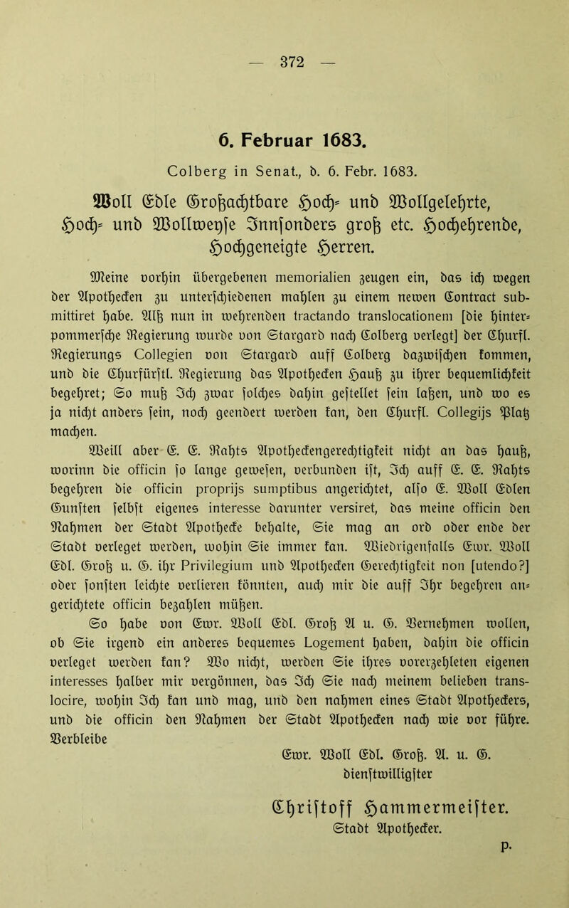 6. Februar 1683. Colberg in Senat., b. 6. Febr. 1683. 2BolI (Eble ©rofoadjtbare Sjocfy* unb 2BolIgelef)rte, £>o<fy unb SBoIltoeqfe Snnfonbers grofo etc. £>oct)el)renbe, §od)gcneigte Herren. föieine oorf)in übergebenen memorialien 3eugen ein, bas id) toegen ber Slpotljeden 311 unterbliebenen mahlen 3U einem netoen ©ontract sub- mittiret habe. Stift nun in toef)renben tractando translocationem [bie hinter» pommerfd)e ^Regierung tourbc uon ©targarb nach ©olberg uerlegt] ber ©hurfl. iRegierungs Collegien non ©targarb auff Colberg ba3toifchen tornmen, unb bie ©fturfürftl. Regierung bas Stpotfteden £)auft 311 it)rer bequemlid)feit begehret; ©0 muft 3d) 3toar foldjes bal)in gesellet fein laften, unb roo es ja nid)t anbers fein, tiod) gccnbert tuerben tan, ben ©hurfl. Collegijs ^3Ia^ machen. SBeill aber ©. ©. fRal)ts Stpotl)edengered)tigfeit nid)t an bas häuft, morinn bie officin fo lange getoefen, oerbunben ift, 3d) auff ©. ©. fRaftts begehren bie officin proprijs sumptibus angerid)tet, alfo ©. 9Q3oll ©bien ©unften felbft eigenes interesse barunter versiret, bas meine officin ben fRaljmen ber ©tabt Stpotftede bemalte, ©ie mag an orb ober enbe ber ©tabt oerleget toerben, wohin ©ie immer tan. SBiebrigenfalls ©tor. SBoll ©bl. ©roft u. ©. it)r Privilegium unb Slpott)eden ©ered)tigfcit non [utendo?] ober fonften leichte oerlieren tonnten, aud) mir bie auff 3l)r begehren au= gerichtete officin be3al)len tnüften. ©0 habe oon ©tor. SBoll ©bl. ©roh 91 u. ®. Vernehmen tuollcn, ob ©ie irgenb ein anberes bequemes Logement haben, bal)in bie officin oerleget toerben tan? 2Bo nicht, toerben ©ie ihres oorer3el)leten eigenen interesses halber mir oergönnen, bas 3d) ©ie nad) meinem belieben trans- locire, wohin 3d) tan unb mag, unb ben nahmen eines ©tabt Stpotlfeders, unb bie officin ben Nahmen ber ©tabt Slpotfjeden nad) toie oor führe. Sßerbleibe ©tor. SBoll ©bl. ©roh- 9t. u. ©. bienftroilligfter (£t)riftoff £)ammermeifter. ©tabt Slpotfteder. p.