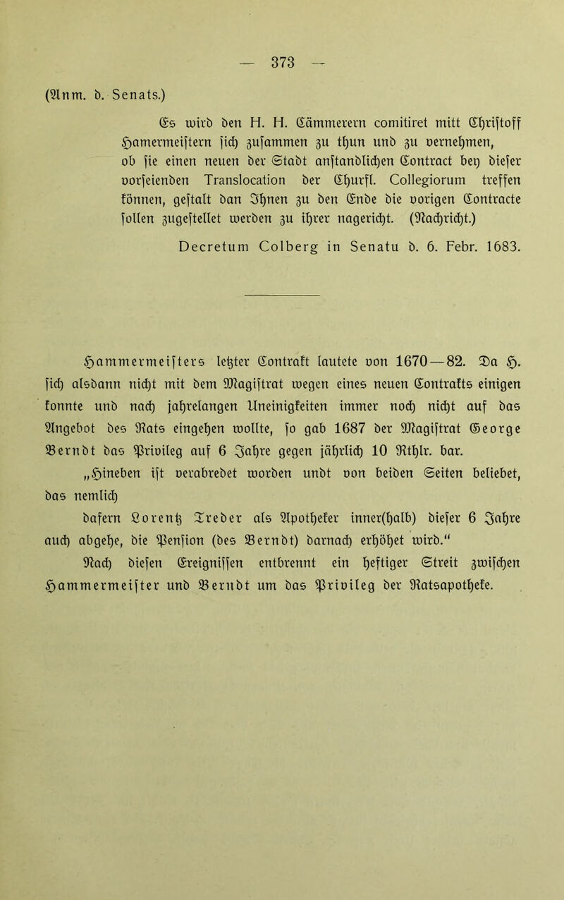 (91nm. b. Senats.) ©s wirb ben H. H. ßämmerern comitiret mitt ©hriftoff framermeiftern fid) 3ufammen 31t tf)un unb 3U oernehmen, ob fie einen neuen bev Stabt anftanblidjen ©ontract bet) biefer uorfeienben Translocation ber ©hurfl. Collegiorum treffen formen, geftalt ban 3f)nen 311 ben ©nbe bie oorigen ©ontracte folien 3ugeftellet werben 3U ifjrer nagerid)t. (9fad)rid)t.) Decretum Colberg in Senatu b. 6. Febr. 1683. foammermeifters let)ter ©ontraft lautete non 1670 — 82. $a £j. fid) aisbann nid)t mit bem SOfagiftrat wegen eines neuen ©ontrafts einigen fonnte unb nad) jahrelangen llneinigfeiten immer nod) nid)t auf bas Angebot bes 9fats eingefjen wollte, fo gab 1687 ber 9J?agiftrat ©eorge Sernbt bas ^rioileg auf 6 3af)re gegen jährlich 10 5Rtl)lr. bar. „frineben ift oerabrebet worben unbt oon beiben Seiten beliebet, bas nemlid) bafern fiorent) Ureber als 2lpotf)efer inner(f)alb) biefer 6 Safjre aud) abgehe, bie ißenfion (bes 23ernbt) barnad) erhöhet wirb.“ 9fad) biefen ©reigniffen entbrennt ein hefti0cr ©treit 3wifd)en föammermeifter unb 93ernbt um bas iprioileg ber 9latsapotf)efe.