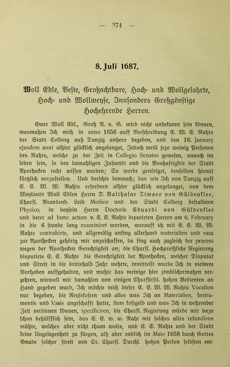 8. Juli 1687. 2BoII ©bie, 33e[te, ©ro^adjtbare, $jocfy- urtb SBolIgelafyrte, £)0c£)= unb SBoIItoerjfe, Snnfortberö ©ro^görtfttge £)od)ef)renbe Herren. ©mer SBoll <Sbt., ©rofe 21. u. ©. roirb nid)t unbcfannt fein tonnen, toasma^en 3d) mid) in anno 1656 auff S3erfcf)reibung ©. SB. ©. 9tal)ts ber (Stabt ©olberg auf) 3)an3ig anf)ero begeben, unb ben 16. January ejusdem anni alljier glücflid) angelanget, 3ebod) rneill jejo ineinig ißerfonen bes 94at)ts, meld)e 3U ber 3eü in Collegio Senatus gemefen, annod) im leben fein, fo ben bamal)ligen 3uftanbt unb bie 23osl)aftigfeit ber ©tabt SIpotljeden red)t rniffen tnerben; ©o tuerbe genötiget, benfelben fjiemit für^lid) norjuftellen. Unb berid)te bemnad); bas inie 3d) non Sättig auff ©. ©. SB. SB. Otalfts erforbern altjier gliidlid) angeianget, non bem SBerjIanbt SBoll ©bien §errn 3). S3altf)afar Himaeo non ©ülbenflee, ©f)urfl. S3ranbenb. 2eib Medico unb ber ©tabt ©olberg beftalteten Physico, in bepfein §errn Doctoris ©buarbi non ©ülbenflee unb berer ad hunc actum n. @. @. 9tal)te beputirten tfjerren am 6. February in bie 6 ftunbe lang examiniret tnorben, roorauff id) mit ©. ©. SB. SB. Staate contrahirte, unb allgemälig anfing allerfjanb materialien unb vasa 3ur SIpottjeden gehörig mir angufdfaffen, ba fing aud) gugleid) ber process toegen ber Slpotfyeden ®ered)tigteit an; bie ©fjurfl. fjodjpreifelicfye Oiegierung bisputirte ©. ©. 9?al)te bie ©ered)tigfeit ber Slpotfjeden, roeldjer 3)isputat unb ©treit in bie brittel)alb SofB mefjrte, inmittelft mürbe 3d) in meinem S3orI)aben auffgefyalten, unb muf3te bas meinige t)ier 3imblid)ermaf3en ner= 3el)ren, miemoll mir bamal)len non einigen Sfjurfürftl. tjotjen S3ebicnten an Sjanb gegeben marb, 3d) möd)te mid) biefer ©. ©. SB. SB. 9Iaf)ts Vocation nur begeben, bie Dtepfefoften unb alles roas 3d) an Materialien, Instru- mentis unb Vasis angefcfjafft fjatte, Item foftgelb unb mas 3d) in roeljrenber 3eit oerbienen tonnen, specificiren, bie ©ljurfl. ^Regierung mürbe mir bagu fd)on betjülfflid) fein, bas ©. ©. m. m. 9Ial)t mir foId)es alles refundiren müftte, meld)es aber nid)t tfjuen molte, unb ©. ©. 9?al)te unb ber ©tabt feine llngelegenfjeit 311 füegen, alf3 aber enblid) im Maio 1658 burd) ©ottes ©nabe fold)er ftreit oon ©r. ©l)urfl. 3)urd)l. l)ol)en ißerfon felbften ent=