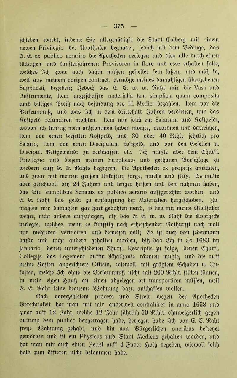 fd)ieben warbt, inbeme Sie allergnäbigft bie Stabt ©olberg mit einem newen Privilegio ber 5lpotf)ecten begnabet, jebod) mit bem 23ebinge, bas ©. ©. ex publico aerariro bie Slpotfjeden oerlegen unb bies alle burd) einen tiid)tigen unb funfterfalfrenen Provisoren in flore unb esse erhalten folte, welches 3d) 3war and) bal)in müjjen gejtellet fein la^en, unb mid) fo, weil aus meinem oorigen contract, oermöge meines bamat)ligen übergebenen Supplicati, begeben; 3Rbod) bas 6. ©. ro. to. 9?af)t mir bie Vasa unb Snftrumente, Item angefchaffte materialia tarn simplicia quam composita umb billigen greife nad) befinbung bes H. Medici be^aljlen. Item oor bie 93erfeumnu&, unb toas 3d) in bem brittefjalb Salden oerbienen, unb bas iloftgelb refundiren möchten. Item mir fold) ein Salarium unb Sloftgelbt, mooon id) htnftig mein aufofominen haben möchte, oerorbnen unb barreid)en, Item oor einen ©efellen ftoftgelb, unb 30 ober 40 9^tt)lr jel)rlid) pro Salario, Item oor einen Discipulum foftgelb, unb oor ben ©efellen u. Discipul. 93ettgewanbt 3U ocrfdjaffen etc. 3d) muffte aber bem ©hurfl. Privilegio unb biefem meinen Supplicato unb getrauen 93orfd)Iage 3U roiebern auff G. ©. S^atjts begehren, bie 2lpotf)eden ex proprijs anrid)ten, unb 3ioar mit meinen großen llnfoften, forge, müefje unb fleijj. ©s mufte aber gleid)iooll bep 24 3a^en unb lenger Reiften unb ben nahmen haben, bas Sie sumptibus Senatus ex publico aerario auffgerid)tet toorben, unb G. ©. 5Hat)t bas gelbt 311 einfauffung ber Materialien Ijergefcfyoben. 3u= mahlen mir bamafjlen gar hart geboxten toarb, fo lieb mir meine 933ollfat)rt iuef)re, nirfjt anbers au^ufagen, aljj bas ©. ©. to. 10. 9?at)t bie Slpottjede oerlegte, ioeld)es wenn es fünfftig nad) erf)eifd)enbet fftotljurfft nod) rooll mit mehreren verificiren unb beweifen will; ©s ift aud) oon jebermann bafür unb nid)t anbers gehalten roorben, bijj bas 3d) in äo 1683 im Januario, benen unterfd)iebenen ©hurfl. Rescriptis 3U folge, benen ©l)urfl. Collegijs bas Logement auffm 31hatf)aufe räumen mujjte, unb bie auff meine Soften angerid)tete Officin, roierooll mit größtem Staben u. lln= toften, toefd)e 3d) ol)ne bie SSerfaumnu^ nid)t mit 200 3ftf)lr. ftillen tonnen, in mein eigen §>auf3 an einen abgelegen ort transportiren müffen, weil ©. ©. 9tal)t feine bequeme 2Bof)nung ba3u anfd^affen wollen. 9fad) oorerje^letem process unb Streit wegen ber Utpotfyeden ©ered)tigfeit f)at man mit mir anberweit contrahiret in anno 1658 unb 3ioar auff 12 2>ahb welche 12 3ahv jäfjrlid) 50 fRtfjlr. ohnweigcrlid) gegen quitung bem publico bepgetragen tjabe, herjegen habe 3d) oon ©. ®. 9tal)t frepe 2Bol)nung gefjabt, unb bin oon ^Bürgerlichen oneribus befrepet geworben unb ift ein Physicus unb Stabt Medicus gehalten worben, unb hat man mir auch einen 3ebel auff 4 f^uber §olh begeben, wiewoll fold) holh 3utn öffteren nicht befommen habe.