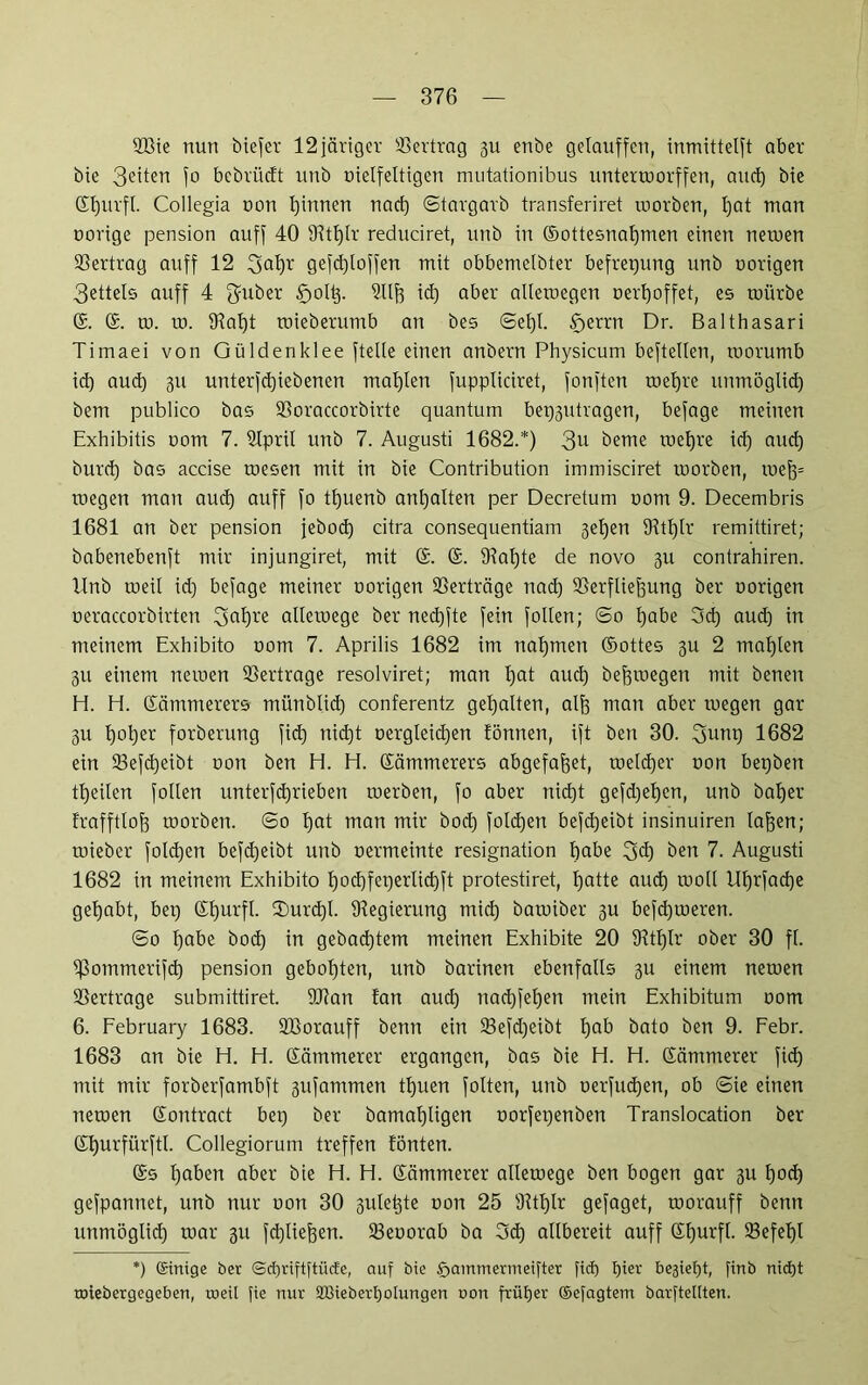 2Bie nun biefer 12järiger Vertrag gu enbe gclauffen, inmittetft aber bie 3eiten 1° bebvücft unb oielfeltigen mutationibus untermorffen, and) bie ©fjurfl. Collegia oon Rinnen nad) ©targarb transferiret morben, tjat man oorige pension auf]' 40 Oftlflr reduciret, unb in ©ottesnafjmen einen netuen Vertrag auff 12 gefdfloffen mit obbemclbter befrepung unb nötigen 3ettels auff 4 fyuber £>oItp Ollf) id) aber allemegen oerl)offet, es mürbe @. ©. m. m. 91af)t roieberumb an bes ©ef)l. £>errn Dr. Balthasari Timaei von Güldenklee fteüe einen anbern Physicum bestellen, rnorumb id) aud) gu unterfdjiebenen mat)Ien fuppliciret, fonften roelfre unmöglid) bem publico bas SBoraccorbirte quantum bep3Utragen, befage meinen Exhibitis oom 7. Slpril unb 7. Augusti 1682.*) 3U beme roefjre id) and) burd) bas accise mesen mit in bie Contribution immisciret morben, roefp roegen man aud) auff fo tlfuenb ant)alten per Decretum uom 9. Decembris 1681 an ber pension jebod) citra consequentiam seifen fRtlflr remittiret; babenebenft mir injungiret, mit ©. ©. 9iat)te de novo 311 contrahiren. Unb rneil id) befage meiner norigen Verträge nad) SSerfliefsung ber norigen neraccorbirten 3<ri)re allemege ber ned)fte fein follen; @0 fjabe 5 cf) aud) in meinem Exhibito oom 7. Aprilis 1682 im nahmen ©ottes 3U 2 maf)len 311 einem neroen Vertrage resolviret; man fjat aud) bejfmegen mit benen H. H. ©ämmerers münblid) conferentz gehalten, aljf man aber toegen gar 3U f)ot)er forberung fid) nid)t Dergleichen fönnen, ift ben 30. 3unp 1682 ein 23efd)eibt oon ben H. H. ©ämmerers abgefaftet, metdfer oon bet)ben ©feilen follen unterfdjrieben merben, fo aber nid)t gefd)et)en, unb bal)er frafftloff morben. ©0 f)at man mir bod) foldjen befd)eibt insinuiren lajfen; miebcr foldjen befd)eibt unb oermeinte resignation habe 3d) ben 7. Augusti 1682 in meinem Exhibito I)od)fei)erlid)ft protestiret, tjatte aud) moll lllfrfad)e gehabt, bep ©fjurfl. ©)urdfl. Oiegierung mid) bamiber 3U befd)meren. ©0 T)abe bod) in gebautem meinen Exhibite 20 9itf)lr ober 30 fl. ißommerifd) pension geboxten, unb barinen ebenfalls 3U einem nemen Vertrage submittiret. SOian !an aud) nad)fet)en mein Exhibitum oom 6. February 1683. SBorauff benn ein 23efd)eibt l)ab bato ben 9. Febr. 1683 an bie H. H. ©ämmerer ergangen, bas bie H. H. ©ämmerer fid) mit mir forberfambft 3ufammen tfjuen folten, unb oerfudjen, ob ©ie einen nemen ©ontract bep ber bamaljligen oorfepenben Translocation ber ©t)urfürftl. Collegiorum treffen fönten. ©s fjaben aber bie H. H. ©ämmerer allemege ben bogen gar 311 fjod) gefpannet, unb nur oon 30 3uletpe oon 25 91tf)lr gefaget, morauff benn unmöglid) mar 311 fctjliejjen. Seoorab ba 3d) allbereit auff ©Ifurfl. 33efelfl *) ©inige ber ©djriftftücfe, auf bte f>ammermeifter fid) fjier beliebt, ftnb nidjt roiebergegeben, roeil fie nur 2Biebetl)Ölungen non früfjer ©efagtem barftetlten.
