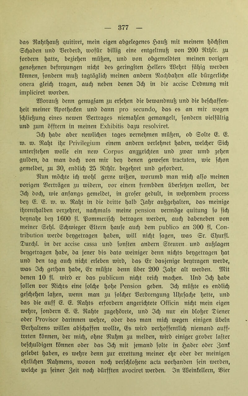 bas 9?aljthauh quitiret, mein eigen abgelegenes tfjaujj mit meinem f)öd)ften ©djaben unb Verberb, rnofür billig eine entgeltnuh oon 200 IKtljtr. 3U forbern tjatte, be3iel)ett mühen, unb oon obgemelbten meinen oorigen genohenen befrepungen nicht bes geringften Reiters 2Bef)rt fäb)ig werben fönnen, fonbertt muh tagtäglid) meinen anbern 9tad)ba^rn alle bürgerliche onera gleid) tragen, aud) neben benen 3d) in bie accise Orbnung mit impliciret toorben. Vloratih benn genugfam 311 erfetjen bie bewattbnuh unb bie befd)affen= l)eit meiner Vpotljeden unb bann pro secundo, bas es an mir wegen fd)liehung eines netoen Vertrages niemaljlen gemangelt, fonbertt vielfältig unb 3um öfftern in meinen Exhibitis ba3U resolviret. 3d) habe aber newlid)en tages oernehmen mühen, ob ©ölte (£. to. ro. Valjt ihr Privilegium einem anbern oerlehnet haben, welcher ©ich unterftehen wolle ein new Corpus an3urid)ten unb 3war umb 3ehen gulben, ba man bod) oon mir bet) benen gewefen tractaten, wie fd)on gemelbet, 3U 30, enblich 25 Vtfjlr. begehret unb geforbert. 97un möchte id) wolql gerne wihen, worumb man mid) alfo meinen oorigen Verträgen 31t wibern, oor einem frembben überfe^en wollen, ber 3d) bod), wie anfangs gemelbet, in grofer gebult, in wehrenbem process bet) (£. (£. to. to. 9lal)t in bie britte halb 5>al)r aufgehalten, bas meinige ihrenthalben oer3ehret, nachmals meine pension oermöge quitung fo fid) bepnahe bet) 1600 fl. if3ommerifd) betrageit werben, aud) babeneben oon meiner ©ehl. ©d)toieger (Sltern tjaufe aud) bem publico an 300 fl. Con- tribution werbe bepgetragen haben, will nid)t jagen, was ©r. (£l)urfl. ®urd)l. in ber accise cassa unb fonften anbern ©teuren unb aujjlagen bepgetragen habe, ba jener bis bato weiniger bettn nichts bepgetragen hat unb ben tag aud) nid)t erleben wirb, bas ©r basjenige beptragen werbe, was 3d) getl)an habe, (Sr mühte benn über 200 2>al)r alt werben. Wt benen 10 fl. wirb er bas publicum nid)t reid) machen. Unb 3d) habe füllen oor 97id)ts eine foldje hohe Pension geben. 3d) mühte es enblid) gefd)ehen Iahen, wenn man 31t fold)er Verbrengung lll)rfache fjette, unb bas bie auff (£. (£. Valjts erforbertt angerichtete Officin nicht mein eigen wehre, fonbern (£. (£. 9iaf)te 3ugehörete, unb 3d) nur ein bloher Wiener ober Provisor barinnen wehre, ober bas man mid) wegen einigen Übeln Verhaltens willen abfd)affen wollte, (5s wirb oerfjoffentlich niemattb auff= treten fönnen, ber mid), ohne Vul)m 3U melben, wirb einiger grober lafter befd)utbigen fönnen ober bas 3d) mit jentanb folte in 5jaber ober 3°nf gelebet haben, es wehre benn 3ur errettung meiner ehr ober ber meinigen ehrlichen Vat)mens, wooon nod) oerfd)lohene acta oorl)anöen fein werben, weld)e 3U feiner 3eit nod) bürfften avociret werben. 3n Sßeinfellern, Vier