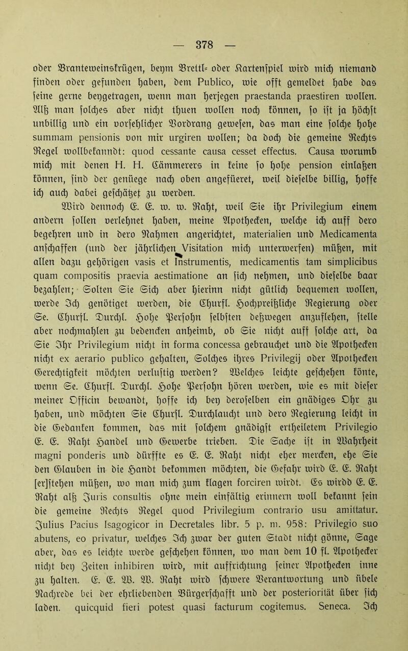 ober 23ranteweinsfriigen, bepm 93reltl= ober Kartenspiel toirb mid) niemanb finben ober gefunbeit fjaben, bem Publico, roie offt gemelbet f)abe bas feine gerne bepgetragen, toenn man t)erjegen praestanda praestiren roollen. Hilf) man fold)es aber nid)t tlfuen mollen nod) fönnen, fo ift ja f)öd)ft unbillig unb ein oorfelflidjer (Borbrang gewefen, bas man eine foldje fjofje sumniam pensionis oon mir urgiren mollen; ba bod) bie gemeine (Red)ts (Regel wollbefannbt: quod cessante causa cesset effectus. Causa toorumb mid) mit benen H. H. Kämmerers in feine fo l)of)e pension einlafeen fönnen, finb ber gen liege nad) oben angefiieret, toeil biefelbe billig, tjoffe id) aud) babei gefdjä^ejt 311 toerben. dBirb bennod) ©. @. to. to. (Ral)t, tueil Sie itjr Privilegium einem anbern follen oertefynet l)aben, meine dlpotfjeden, weld)e id) auff bero begehren unb in bero (Rafpnen angeridjtet, materialien unb Medicamenta anfdjaffen (unb ber jäf)rlid)en Visitation mid) unterwerfen) müfsen, mit allen ba3U gehörigen vasis et Instrumentis, medicamentis tarn simplicibus quam compositis praevia aestimatione an fid) nehmen, unb biefelbe baar be3al)len; ©ölten 6ie ©id) aber l)ierinn nid)t gütlid) bequemen wollen, werbe 3d) genötiget werben, bie Sfjurft. §od)preif)lid)e (Regierung ober ©e. ©fjurfl. ®urd)l. £>ol)e (ßerfoljn felbften befjmegen an3uflel)en, (teile aber nod)mal)len 311 bebenden anljeimb, ob ©ie nidjt auff fold)e art, ba ©ie 3l)r Privilegium nid)t in forma concessa gebraud)et unb bie dlpotljeden nid)t ex aerario publico gehalten, ©old)es il)res Privilegij ober dlpotfyeden ©ered)tigfeit mödjten oerhtftig werben? ÜBeldjes Ieid)te gefd)el)en fönte, wenn ©e. ©fjurfl. K)urd)l. §ol)e (ßerfofpi l)ören werben, wie es mit biefer meiner Officin bewanbt, l)offe id) bep berofelben ein gnäbiges £>f)r 3U tqaben, unb möchten ©ie Sfjurfl. ®urd)laud)t unb bero (Regierung leid)t in bie ©ebanfen fommen, bas mit fold)em gnäbigft ertfjeiletem Privilegio ®. ®. (Ral)t £>anbel unb ©ewerbe trieben. (Die ©ad)e ift in 9Baf)rl)eit magni ponderis unb bürffte es ©. @. (Ral)t nid)t et)er merden, efje ©ie ben ©lauben in bie §anbt befommen möd)ten, bie ©efaljr wirb ©. ©. (Ral)t [er]ftel)en müfjen, wo man mid) 311m Hagen forciren wirbt, ©s wirbb @. ©. SRafjt alf3 3uris consultis ot)ne mein einfältig erinnern woll befannt fein bie gemeine 5Red)ts (Regel quod Privilegium contrario usu amiltatur. Julius Pacius Isagogicor in Decretales libr. 5 p. m. 958: Privilegio suo abutens, eo privatur, weldjes 3d) 3war ber guten ©tabt nidjt gönne, ©age aber, bas es leidste werbe gefd)el)en fönnen, wo man bem 10 fl. dlpotljeder nid)t bei) 3e'ten inhibiren wirb, mit auffridjtung feiner dlpotfjeden inne 3U galten. ©. @. dB. dB. (Raf)t wirb fdjwere dSerantwortung unb iibele (Rad)rebe bei ber ef)rliebenben (8iirgerfd)afft unb ber posteriorität über fid) laben, quicquid fieri potest quasi facturum cogitemus. Seneca. 3d)
