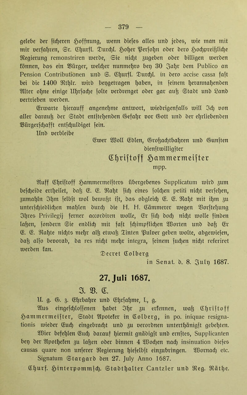 gelebe her fixeren Hoffnung, wenn biefes alles unb jebes, rote matt mit mir ©erfahren, ©r. Gfjurfl. 2)urd)l. £>ol)er ißerfolpt ober bero £>od)preiftticf)e Regierung remonstriren roerbe, ©ie nid)t 3ugeben ober billigen roerben fönnett, bas ein ©iirger, roeld)er nuntnefjro bet) 30 3al)r bem Publico an Pension Contributionen unb ©. Gfjurfl. 3)urd)l. in bero accise cassa faft bei bte 1400 9UI)lr. roirb bepgetragen I)abett, in feinem l)erannat)enben 9Ilter ol)ne einige Ul)rfad)e folte oerbrenget ober gar auf) ©tabt unb fianb oertrieben roerbett. Grroarte l)ierauff angenehme antroort, roiebrigenfalls roill 3d) oon aller barauf) ber ©tabt entftefyenben ©efafjr oor ©ott unb ber el)rliebenben 23iirgerfd)afft entfd)ulbiget fein. Unb oerbleibe Groer 2Boll ©bien, ©roftacfytbafyren unb ©unften bienftroilligfter d^riftoff £>ammermeifter nipp. 9luff Gfyriftoff §ammermeifters übergebenes Supplicatum roirb gutn befd)eibe ertfjeilet, baf) G. G. 9fal)t fid) eines fold)eu petiti tiid)t oerfel)ett, 3iimat)ln 3l)tn felbft rool beroujft ift, bas obgleid) G. G. 91al)t mit il)m 311 unterfd)ieblid)en mal)len bttrd) bie H. H. Gämmerer roegett 93orftel)ung 3l)res Privilegij ferner accorbiren roolle, Gr fid) bod) nid)t roolle finben laffen, fonbern ©ie enblid) mit faft fd)impflid)en Hßorten unb baf) Gr G. G. Staate ttid)ts tttefjr alf) etroaf) Hinten ^3uloer geben roolte, abgeroiefen, bnf3 alfo beoorab, ba res nidjt tnefyr integra, feinem fud)en nid)t referiret roerben tan. ^ _ ,, tDecret Golberg in Senat, b. 8. 3ulp 1687. 27. Juli 1687. 3. 33. (L U. g. ©. 3. Gl)rbal)re unb Gtjrfaljme, I., g. 2lus eingefd)loffenen tjabet 3f)r 3U erfennen, roaf) Gtjriftoff § am tn er me ift er, ©tabt Slpotefer in Golberg, in po. iniquae resigna- tionis roieber Gud) eingebrad)t unb 31t oerorbnen untertl)cmigft gebeuten. 9Bier befehlen Gltd) barauf hiermit gttäbigft unb ernftes, Supplicanten bep ber 2lpotl)efcn 31t laffen ober binnen 4 2Bod)en nad) insinuation biefes causas quare non ttnferer 9?egieruttg Ijiefelbft ein3ubringen. Sßorttad) etc. Signatum ©targarb ben 27. July Anno 1687. Gt)urf. ftinterpommfd). ©tabt^alter Cantzier unb 9feg. 9?ätf)e.