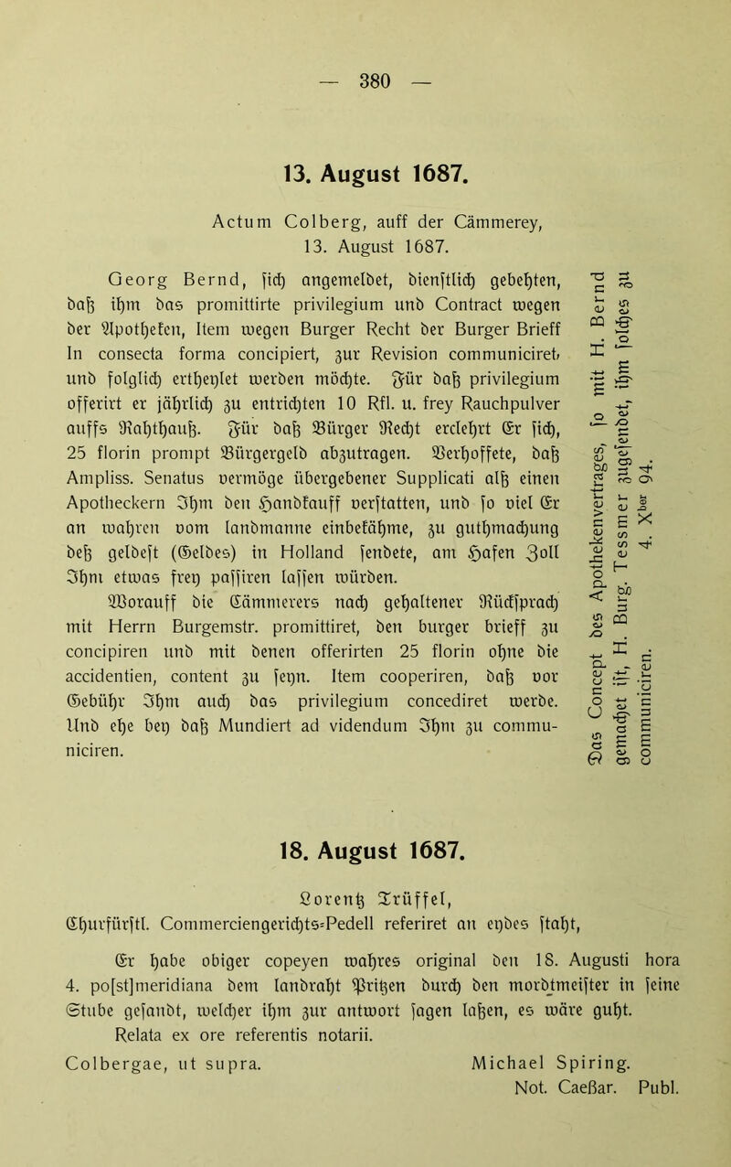 13. August 1687. Actum Colberg, auff der Cämmerey, 13. August 1687. Georg Bernd, fid) angemelbet, bienftlid) gebeuten, bafe ihm bas promittirte privilegium unb Contract toegert ber 5lpotf)efen, Item ruegeu Burger Recht ber Burger Brieff In consecta forma concipiert, 3ur Revision communiciret, unb folglich ertheplet werben möchte. $ür bah privilegium offerirt er jätjrlid) 3U entrid)ten 10 Rfl. u. frey Rauchpulver auff5 9iat)tt)auj3. gür öajj Bürger 9?ed)t erclet)rt (Sr fic^, 25 florin prompt 33ürgergelb ab3utragen. SSert)offete, bafe Ampliss. Senatus nermöge übergebener Supplicati alh einen Apotheckern 3f)tn ben 5yanbfauff nerftatten, unb fo oiel (Si- nn wahren uom lanbmanne einbefäfjme, ju gutl)mad)ung befe gelbeft ((Selbes) in Holland fenbete, am §afen 3°0 3f)ni etwas frei) paffiren laffen mürben. fflSorauff bie (Sämmerers nach gehaltener tRiicffprad) mit Herrn Burgemstr. promittiret, ben burger brieff 311 concipiren unb mit benen offerirten 25 florin of)ne bie accidentien, content 311 fepn. Item cooperiren, baf3 uor Gebühr 3f)m and) privilegium concediret werbe. Unb ef)e bet) bah Mundiert ad videndum 3I)m 3U commu- niciren. 73 n 33 '-O <V CQ g' . o X — <v > e <v <v JE -*—> O CL < E CQ o> ^ >0 £ X CO C/) rf <L> H bi) Q- <L> u E o U a G X d <v — [Ü 0 'S E c c E E E 0 0 u 18. August 1687. ßorent} Trüffel, (Sf)urfürftl. Commerciengerid)ts=Pedell referiret an epbes ftal)t, (Sr habe obiger copeyen wahres original ben 18. Augusti hora 4. po[st]meridiana bem lanbraht Sßrit3en burd) ben morbtmeifter in feine Stube gefanbt, welcher ihm 3ur antwort fagen Iahen, es wäre guf)t. Relata ex ore referentis notarii. Colbergae, ut supra. Michael Spiring. Not. Caeßar. Publ.