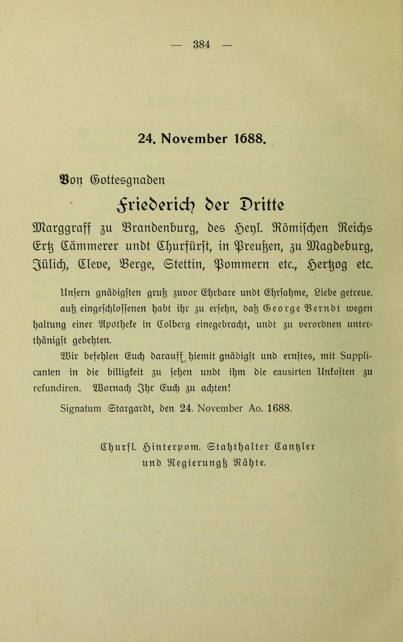 24. November 1688. 3$ort ©ottesgnaben ^rieberid? ber Dritte SCRarggraff gu Sranbenburg, bes tfjegt. tKömijcfyen Seicfys ©rtj Sämmerer unbt (Efjurfürjt, in ißreufcen, gu SJtagbeburg, 3üli<$, (Eleoe, Serge, (Stettin, ^ommern etc., ^ert^og etc. Unfern gnäbigften gruft 3uoor ©fjrbare unbt ffitjrfo^me, Siebe getreue, auf? eingefdjloffenen fja&t ifA’ 3U erfefpi, bajj ©eorge 93ernbt inegen Haltung einer 2lpotl)efe in ©olberg einegebrad)t, unbt 311 nerorbnen unter* tt)änigft gebeuten. 2ßir befehlen (£ud) baraufj; biemit gnäbtgft unb ernftes, mit Suppli- canten in bie billigfeit 311 fefjen unbt il)m bie eausirten Unfoften 3U refundiren. SBornad) 3t)r @ud) 3U ad)ten! Signatum Stargarbt, ben 24. November Ao. 1688. ©f)urfl. £>interpom. (Statthalter ©analer unb iHegierungt tRäljte.