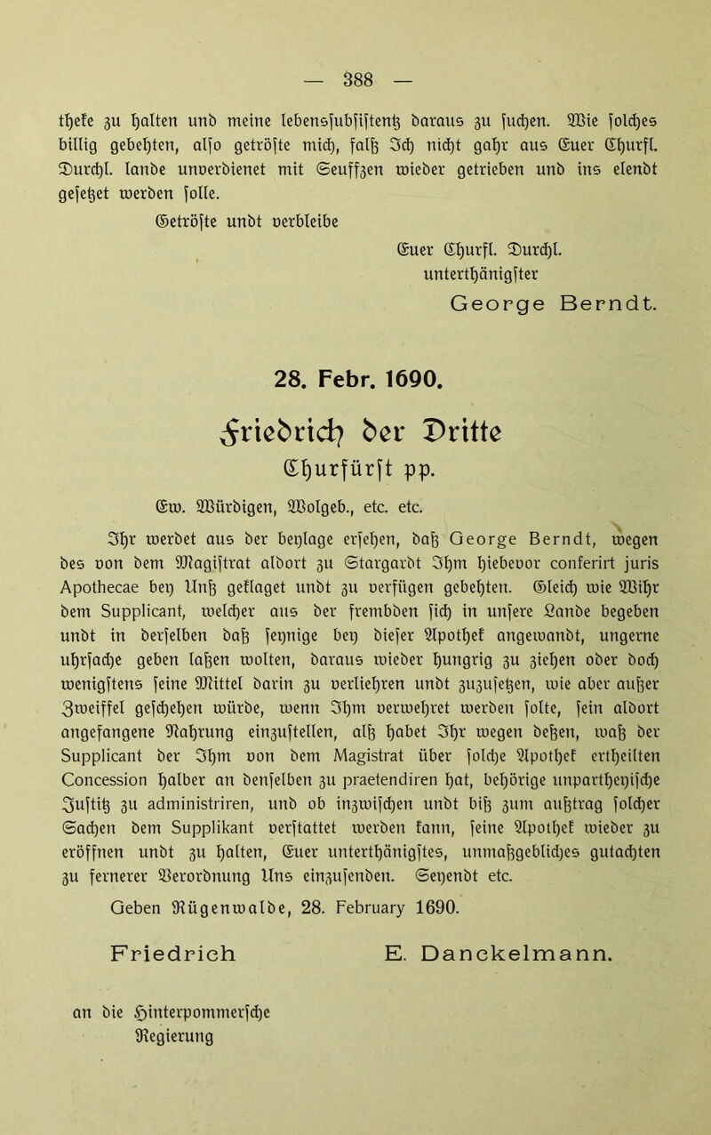 tfyefe 3U galten unb meine lebensfubfiftent3 baraus 311 fud)en. 933ie fold)es billig gebeuten, alfo getröfte mid), falfe 3d) nid)t gal)r aus ©uer C£t)urft. $urd)l. lanbe unoerbienet mit 6euff3en roieber getrieben unb ins elenbt gefettet toerben folle. ©etröfte unbt oerbleibe ©uer ©ljurfl. 3)urcf)l. untertfyänigfter George Berndt. 28. Febr. 1690. ^riebrid} ber Dritte (Ef)urfür[t pp. ©10. SBürbigen, SBolgeb., etc. etc. 31fr roerbet aus ber beplage erfeljen, bafo George Bern dt, roegen bes oon bem HJJagiftrat albort 311 ©targarbt 3l)m tjiebeoor conferirt juris Apothecae bep Unjj geflaget unbt 311 oerfügen gebeuten, ©leid) roie 2BiIfr bem Supplicant, toeldjer aus ber frembben fid) in unfere fianbe begeben unbt in berfelben baf? fepnige bep biefer ?lpotl)ef angeroanbt, ungerne ut)rfad)e geben laf^en roolten, baraus toieber hungrig 3U 3ief)en ober bod) roenigftens feine 9Jtittel barin 3U oerliel)ren unbt 3U3ufetjen, roie aber aujfer 3meiffel gefdjetjen toürbe, roenn 3lpn oerroeljret roerben folte, fein albort angefangene Sftafjrung ein3uftellen, alf} fyabet 3f)r roegen bereit, roafj ber Supplicant ber 3f)m oon bem Magistrat über fold)e 5lpotl)ef erteilten Concession Ijalber an benfelben 3U praetendiren Ifat, bel)örige unpartlfepifdje l^uftit} 3U administriren, unb ob in3toifd)en unbt biff 311m aufjtrag foldjer ©adjen bem Supplikant oerftattet roerben tann, feine 2lpotl)ef roieber 3U eröffnen unbt 3U galten, ©uer untertfycinigftes, unntafsgeblidjes gutadjten 3U fernerer äierorbnung Uns einsufenben. ©epenbt etc. Geben IHügentoalbe, 28. February 1690. Friedrich E. Danckelmann. an bie tfjinterpommerfdfc Regierung