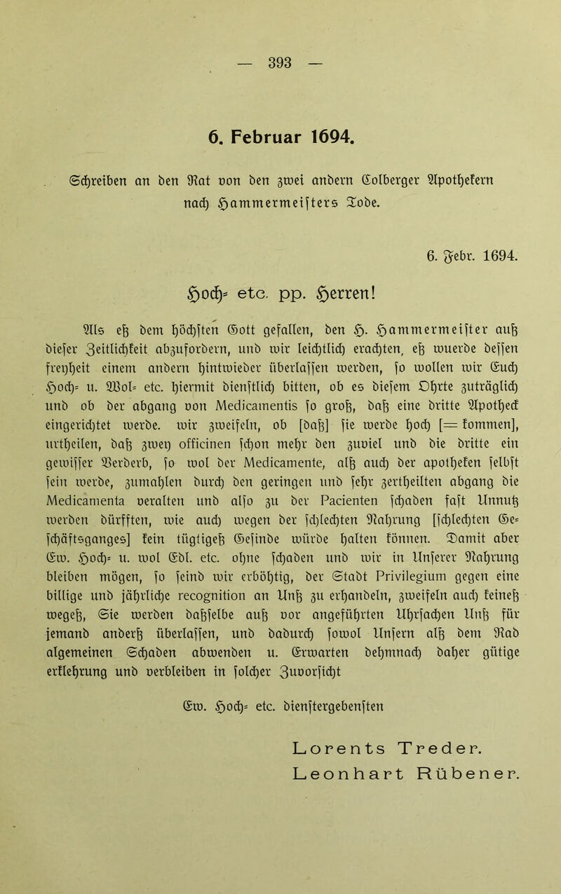 6. Februar 1694. Schreiben an ben IKat non bert groei anbern Solberger SIpottjefern nad) £>ammermeifters Hobe. 6. ftebr. 1694. £>ocf)= etc. pp. ^errett! Ulis eft bcm f)öd)ften (Sott gefallen, ben £j. £>ammermeifter auf) biefer 3eitlid)feit abguforbern, unb toir leid)tlid) erad)ten, ef) wuerbe beffen frepijeit einem anbern l)intwieber übertaffen werben, fo mollen wir Sud) f)od)= u. 2Bol= etc. l)iermit bienftlid) bitten, ob es biefem Otjrte guträglid) unb ob ber abgang oon Medicamentis fo grof), bajg eine britte Ulpottjed eingerichtet werbe, wir gweifeln, ob [baf)] fie werbe t)od) [= fommen], urttjeilen, baf) gwep officinen fd)on met)r bctt guoiel unb bie britte ein gewiffer 33erberb, fo tuol ber Medicamente, alf) aud) ber apotl)efen felbft fein werbe, gumal)len burd) ben geringen unb fetjr gerttjeilten abgang bie Medicamenta neralten unb alfo gu ber Pacienten fd)aben faft Unnut) werben bürfften, wie aud) wegen ber fd)led)ten UM)rung [fd)led)ten ®e= fd)äftsganges] fein tilgtiget? ©efinbe würbe galten tonnen. Hamit aber Sw. §>od)= u. wol Sbl. etc. ol)ue fd)aben unb wir in Unferer 9?al)rung bleiben mögen, fo fcinb wir crböl)tig, ber (Stabt Privilegium gegen eine billige unb jährliche recognition an Unf) gu ertjanbeln, gweifeln aud) feinef) wegejg, @ie werben öajjfelbe auf) uor angeführten Ul)rfad)en Unf) für femanb anberf) überlaffen, unb baburd) fowol Unfern alf) bem 9tab algemeinen ©d)aben abwenben u. Srwarten bel)mnad) bal)er gütige ertleljrung unb oerbleiben in foldjer 3uoorfid)t Sw. §od)= etc. bienftergebenften Lorents Treder. Leonhart Rübener.