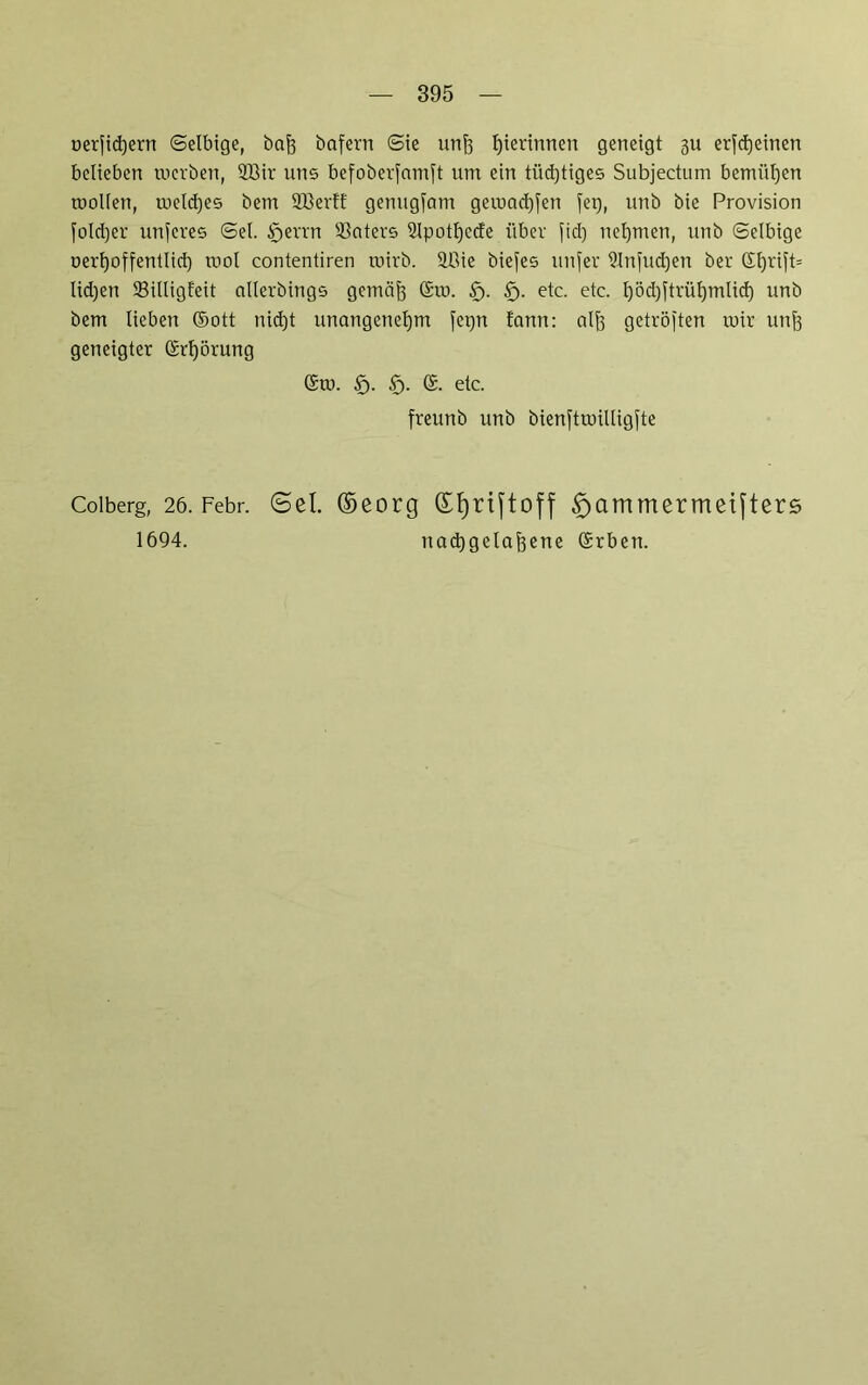 oerfidjern ©elbige, bofe bafern (Sie unfo Ijierinnen geneigt 3U erfd)einen belieben tucrben, 2Bir uns befoberjamft um ein tiid)tiges Subjectum bemühen roollen, meld)es bem Sßertf genugjam gemachen fei), unb bie Provision foldjer unseres (Sei. tfjerrn 93aters 2lpotl)ccfe über fid) netjmen, unb (Selbige oert)offentlid) mol contentiren rnirb. lüie biefes unfer 9Infud)en ber ©I)ri)t= lidjen 23illigfeit allerbings gcmcijj ©m. £>. etc. etc. l)öd)ftrül)mlid) unb bem lieben ©ott nid)t unangenehm fet)n tonn: alft getröften mir unfs geneigter ©rl)örung ©m. §. £j. ©. etc. freunb unb bienftmüligfte Coiberg, 26. Febr. @cl. ©eorg dfyriftoff £)ammermetfters 1694. nactjgela^ene ©rben.