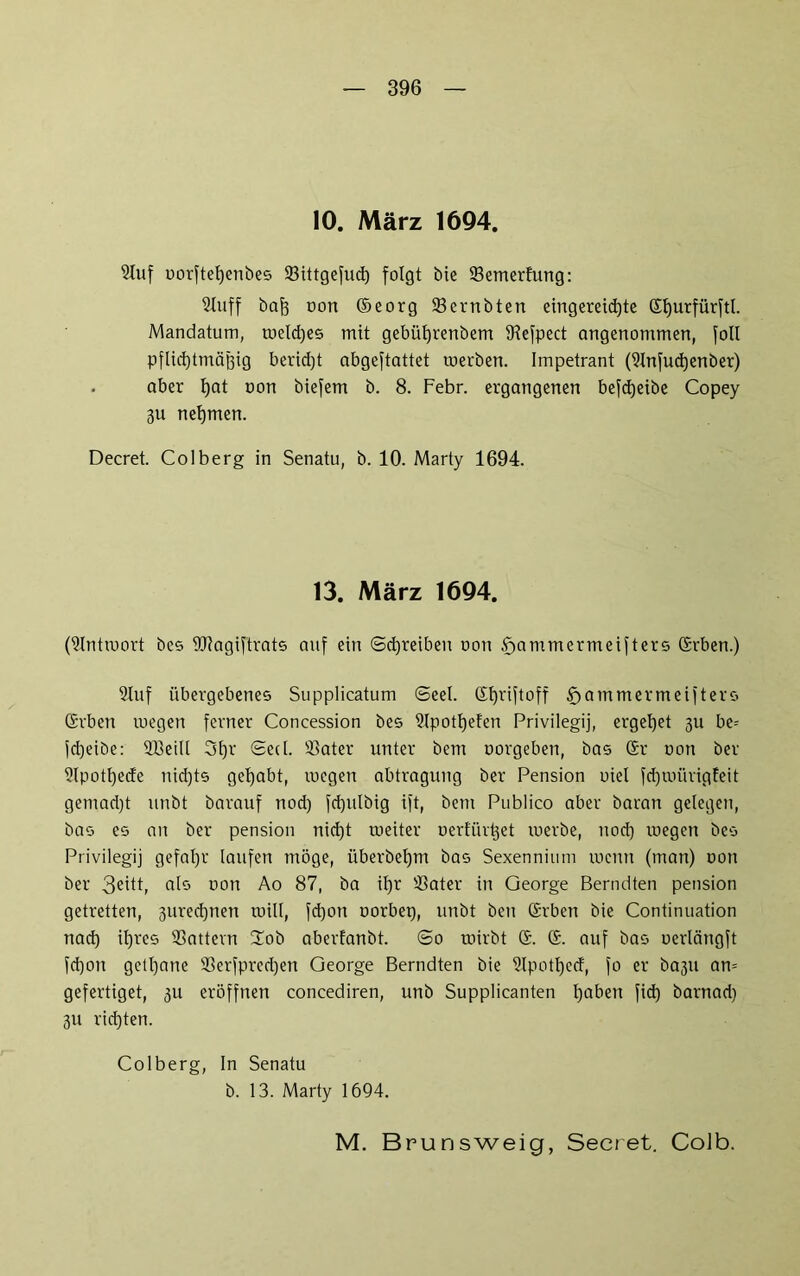 10. März 1694. Stuf uorftefyenbes 33ittgefud) folgt bie 33emerfung: Sluff ba{3 oon ©eorg 23ernbten eingereid)te Gljurfürftl. Mandatum, weld)es mit gebüfjrenbem iKefpect angenommen, foll pflicfytmäjjig berid)t abgeftattet toerben. Impetrant (9lnfud)enber) - aber l)at non biefem b. 8. Febr. ergangenen befdjeibe Copey 3U nehmen. Decret. Colberg in Senatu, b. 10. Marty 1694. 13. März 1694. (Antwort bcs URagiftrats auf ein (Schreiben oon bammermeifters Grben.) Sluf übergebenes Supplicatum Seel. Gfpiftoff fjammermeifters Grben inegen ferner Concession bes 2lpotl)efen Privilegij, ergebet 311 be= jd)eibe: SBeill 3t)r Sed. 95ater unter bern oorgeben, bas Gr oon ber 3lpotf)ede nid)ts gehabt, megen abtragung ber Pension oiel fctjwürigfeit gemad)t unbt barauf nod) fd)ulbig ift, betn Publico aber baran gelegen, bas es an ber pension nid)t roeiter oerfür^et toerbe, nod) wegen bes Privilegij gefaljr laufen möge, überbeljm bas Sexennium wenn (man) oon ber als oon Ao 87, ba il)r '-Bater in George Berndten pension getretten, 3ured)nen will, fd)on oorbep, unbt ben Grben bie Continuation nad) iljres 33attevn Zob aberfanbt. So wirbt G. G. auf bas uerlängft fd)on getljane 93erfpred)en George Berndten bie 9lpotl)ecf, fo er ba3U an= gefertiget, 311 eröffnen concediren, unb Supplicanten Ijaben fid) barnad) 311 richten. Colberg, In Senatu b. 13. Marty 1694. M. Brunsweig, Secret. Colb.