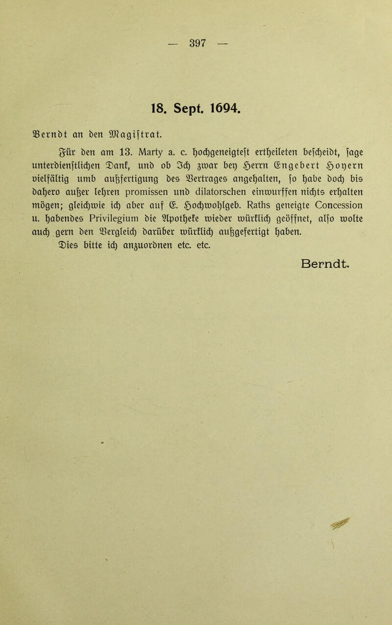 18. Sept. 1694. 93ernbt an ben SKagiftrat. $ür ben am 13. Marty a. c. t)od)geneigteft ertlfeileten beleibt, fage unterbienftlid)en 2)anf, unb ob 3d) 3roar bet) tfjerrn ©ngebert §opern oielfättig umb aufefertigung bes Vertrages angefyatten, fo fyabc bod) bis bafjero aujjer lehren promissen unb dilatorschen einrourffen nidjts erhalten mögen; gleicfjtoie id) aber auf ©. £>od)mol)fgeb. Raths geneigte Concession u. fyabettbes Privilegium bie 9lpott)efe roieber toürllid) geöffnet, alfo motte aud) gern ben 5$ergleid) barü6er mürttid) aufjgefertigt tjaben. $)ies bitte id) anjuorbnen etc. etc.