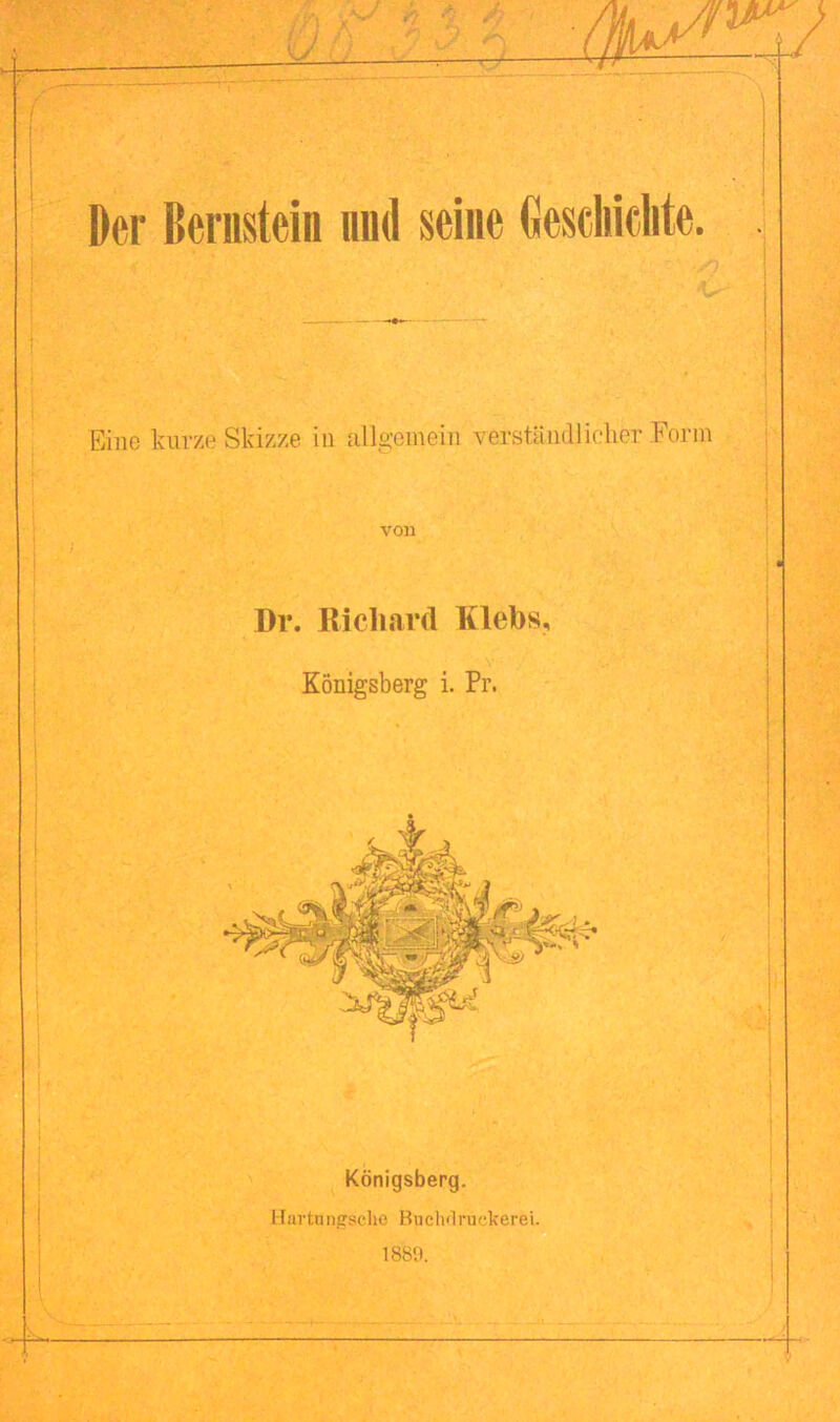 Der Bernstein und seine Geschiente. Eine kurze Skizze in allgemein verständlicher Form von Dr. Richard Klebs, Königsberg i. Pr. Königsberg. lfartnngaclie Buehöruckerei.