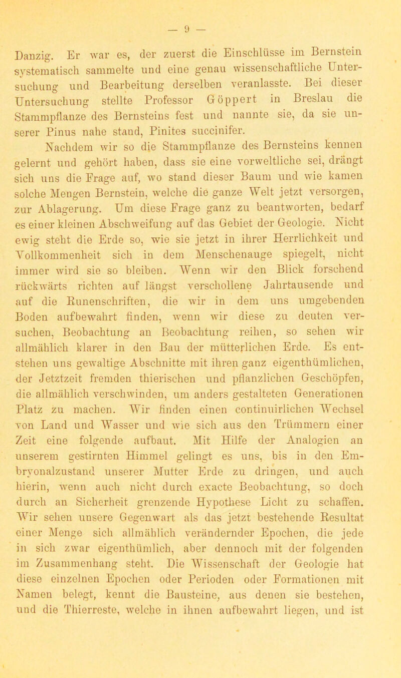 Danzig. Er war es, der zuerst die Einschlüsse im Bernstein systematisch sammelte und eine genau wissenschaftliche Unter- suchung und Bearbeitung derselben veranlasste. Bei dieser Untersuchung stellte Professor Göppert in Breslau die Stammpflanze des Bernsteins fest und nannte sie, da sie un- serer Pinus nahe stand, Pinites succinifer. Nachdem wir so die Stammpflanze des Bernsteins kennen gelernt und gehört haben, dass sie eine vorweltliche sei, drängt sich uns die Frage auf, wo stand dieser Baum und wie kamen solche Mengen Bernstein, welche die ganze Welt jetzt versorgen, zur Ablagerung. Um diese Frage ganz zu beantworten, bedarf es einer kleinen Abschweifung auf das Gebiet der Geologie. Nicht ewig steht die Erde so, wie sie jetzt in ihrer Herrlichkeit und Vollkommenheit sich in dem Menschenauge spiegelt, nicht immer wird sie so bleiben. Wenn wir den Blick forschend rückwärts richten auf längst verschollene Jahrtausende und auf die Runenschriften, die wir in dem uns umgebenden Boden aufbewahrt finden, wenn wir diese zu deuten ver- suchen, Beobachtung an Beobachtung reihen, so sehen wir allmählich klarer in den Bau der mütterlichen Erde. Es ent- stehen uns gewaltige Abschnitte mit ihren ganz eigentümlichen, der Jetztzeit fremden thierischen und pflanzlichen Geschöpfen, die allmählich verschwinden, um anders gestalteten Generationen Platz zu machen. Wir finden einen continuirlichen Wechsel von Land und Wasser und wie sich aus den Trümmern einer Zeit eine folgende aufbaut. Mit Hilfe der Analogien an unserem gestirnten Himmel gelingt es uns, bis in den Em- bryonalzustand unserer Mutter Erde zu dringen, und auch hierin, wenn auch nicht durch exacte Beobachtung, so doch durch an Sicherheit grenzende Hypothese Licht zu schaffen. Wir sehen unsere Gegenwart als das jetzt bestehende Resultat einer Menge sich allmählich verändernder Epochen, die jede in sich zwar eigentümlich, aber dennoch mit der folgenden im Zusammenhang steht. Die Wissenschaft der Geologie hat diese einzelnen Epochen oder Perioden oder Formationen mit Namen belegt, kennt die Bausteine, aus denen sie bestehen, und die Thierreste, -welche in ihnen aufbewahrt liegen, und ist