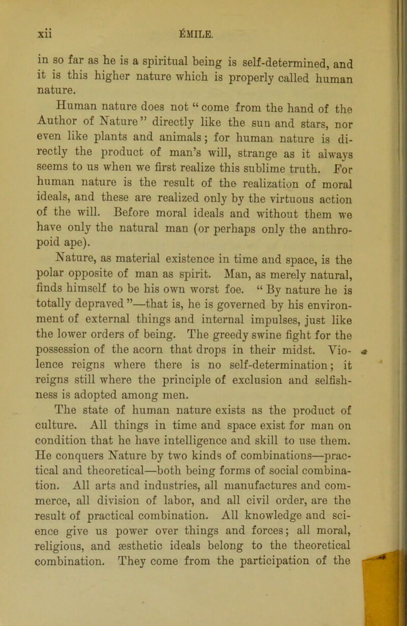 in so far as he is a spiritual being is self-determined, and it is this higher nature which is properly called human nature. Human nature does not “ corne from the hand of the Author of Nature ” directly like the suu and stars, nor even like plants and animais; for human nature is di- rectly the product of man’s will, strange as it aiways seems to us when we first realize this sublime truth. For human nature is the resuit of the realization of moral ideals, and these are realized only by the virtuous action of the will. Before moral ideals and without them we hâve only the natural man (or perhaps only the anthro- poid ape). Nature, as material existence in time and space, is the polar opposite of man as spirit. Man, as merely natural, finds himself to be his own worst foe. “ By nature he is totally depraved ”—that is, he is governed by his environ- ment of external things and internai impulses, just like the lower orders of being. The greedy swine fight for the possession of the acorn that drops in their midst. Vio- lence reigns where there is no self-determination ; it reigns still where the principle of exclusion and selfish- ness is adopted among men. The state of human nature exists as the product of culture. Ail things in time and space exist for man on condition that he hâve intelligence and skill to use them. He conquers Nature by two kinds of combinations—prac- tical and theoretieal—both being forms of social combina- tion. Ail arts and industries, ail manufactures and com- merce, ail division of labor, and ail civil order, are the resuit of practical combination. Ail knowledge and sci- ence give us power over things and forces; ail moral, religions, and æsthetic ideals belong to the theoretieal combination. They corne from the participation of the