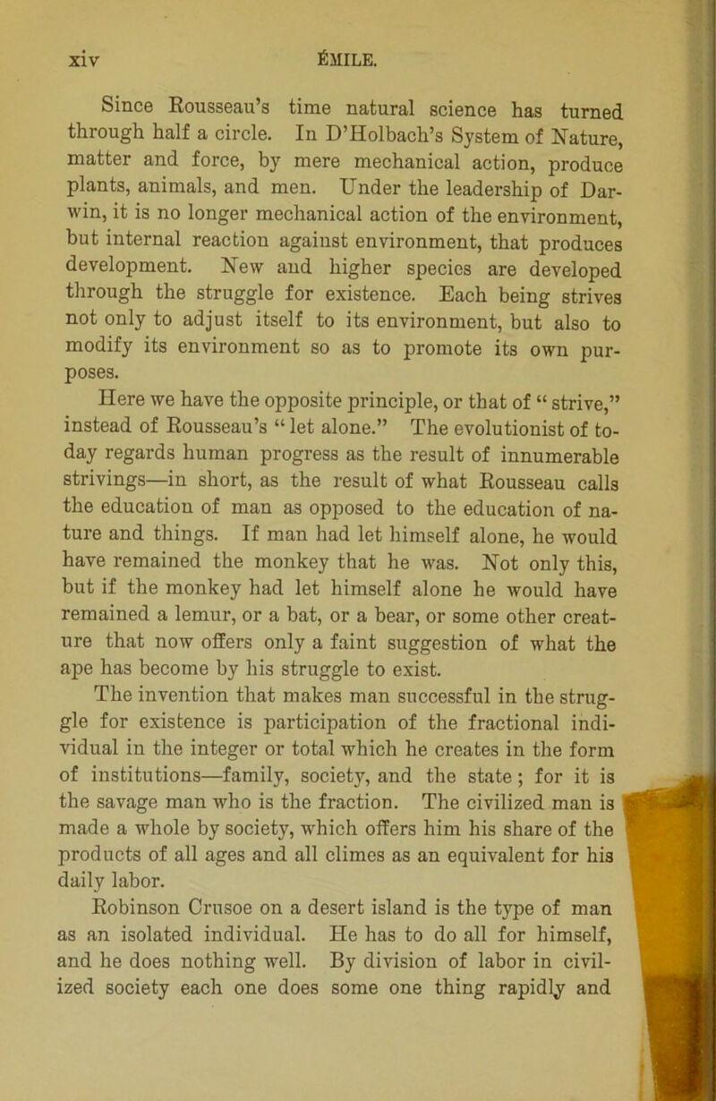 Since Rousseau’s time natural science has turned through half a circle. In D’Holbach’s System of Nature, matter and force, by mere mechanical action, produce plants, animais, and men. Under the leadership of Dar- win, it is no longer mechanical action of the environment, but internai reaction against environment, that produces development. New and higher species are developed through the struggle for existence. Each being strives not only to adjust itself to its environment, but also to modify its environment so as to promote its own pur- poses. Ilere we hâve the opposite principle, or that of “ strive,” instead of Rousseau’s “ let alone.” The evolutionist of to- day regards human progress as the resuit of innumerable strivings—in short, as the resuit of what Rousseau calls the éducation of man as opposed to the éducation of na- ture and things. If man had let himself alone, he would hâve remained the monkey that he was. Not only this, but if the monkey had let himself alone he would hâve remained a lemur, or a bat, or a bear, or some other créat- ure that now offers only a faint suggestion of what the ape has become by his struggle to exist. The invention that niakes man successful in the strug- gle for existence is participation of the fractional indi- vidual in the integer or total which he créâtes in the form of institutions—family, society, and the state ; for it is the savage man who is the fraction. The civilized man is made a whole by society, which offers him his share of the products of ail âges and ail climes as an équivalent for his daily labor. Robinson Crusoe on a desert island is the type of man as an isolated individual. He has to do ail for himself, and he does nothing well. By division of labor in civil- ized society each one does some one thing rapidly and