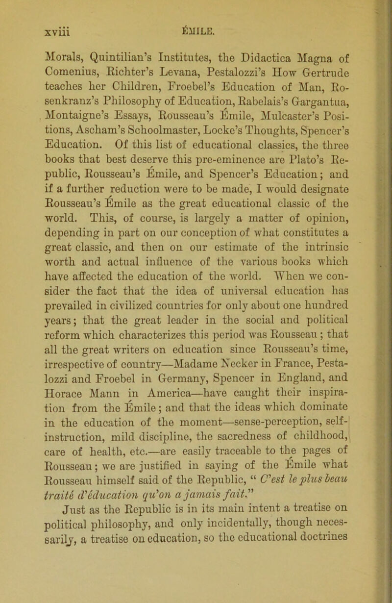 xvui Morals, Quintilian’s Institntes, the Didactica Magna of Comenius, Eichter’s Levana, Pestalozzi’s How Gertrude teaclies lier Children, Froebel’s Education of Man, Ro- senkranz’s Philosophy of Education, Rabelais’s Gargantua, Montaigne’s Essays, Rousseau’s Émile, Mulcaster’s Posi- tions, Ascliam’s Schoolmaster, Locke’s Thoughts, Spencer’s Education. Of this list of educational classics, tbe tliree books that best deserve this pre-eminence are Plato’s Re- public, Rousseau’s Émile, and Spencer’s Education ; and if a further réduction were to be made, I would designate Rousseau’s Émile as the great educational classic of the world. This, of course, is largely a matter of opinion, depending in part on our conception of wliat constitutes a great classic, and tlien on our estimate of the intrinsic worth and actual influence of the various books which hâve affectcd the éducation of the world. AVhen we con- sider the fact that the idea of universal éducation lias prevailed in civilized countries for only about one hundred years; tliat the great leader in the social and political reform which characterizes this period was Rousseau ; that ail the great writers on éducation since Rousseau’s time, irrespective of country—Madame Necker in France, Pesta- lozzi and Froebel in Germany, Spencer in England, and Horace Mann in America—hâve caught their inspira- tion from the Émile ; and that the ideas which dominate in tbe éducation of the moment—sense-perception, self- instruction, mild discipline, the sacredness of childhood, care of health, etc.—are easily traceable to tlie pages of Rousseau ; we are justified in saying of the Émile what Rousseau liimself said of the Republic, “ C'est le plus beau traité d'éducation qu'on a jamais fait. Just as the Republic is in its main intent a treatise on political philosophy, and only incidentally, though neces- sarily, a treatise on éducation, so the educational doctrines