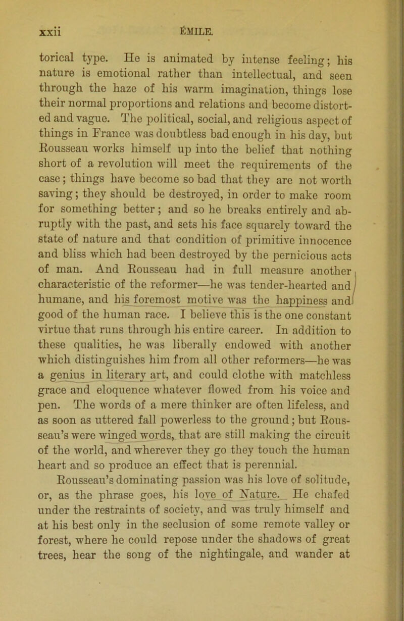 torical type. He is animated by intense feeling; bis nature is emotional rather tkan intellectual, and seen through the liaze of bis warm imagination, tbings lose their normal proportions and relations and become distort- ed and vague. The political, social, and religious aspect of tbings in France was doubtless bad enougli in bis day, but Eousseau Works liimself up into the belief that nothing short of a révolution will meet tlie requirements of the case ; tbings bave become so bad that they are not worth saving ; they should be destroyed, in order to make room for something better ; and so he breaks entirely and ab- ruptly with the past, and sets bis face squarely toward the state of nature and that condition of primitive innocence and bliss wbich bad been destroyed by the pernicious acts of man. And Eousseau bad in full measure anotber characteristic of the reformer—he was tender-hearted and humane, and bis foremost motive was the happiness and! good of the human race. I believe this is the one constant virtue that runs tlirougb bis entire career. In addition to these qualifies, he was liberally endowed with another wbich distinguishes him from ail other reformers—be was a genius in literary art, and could clotbe with matchless grâce and éloquence whatever flowed from bis voice and pen. The words of a mere thinker are often lifeless, and as soon as uttered fall powerless to the ground ; but Bous- seau’s were winged words, that are still making the circuit of the world, and wherever they go they touch the human heart and so produce an effect that is perennial. Eousseau’s dominating passion was his love of solitude, or, as the phrase goes, his love of ISTature. He chafed under the restraints of society, and was truly himself and at his best only in the séclusion of some remote valley or forest, where he could repose under the shadows of great trees, hear the song of the nightingale, and wander at