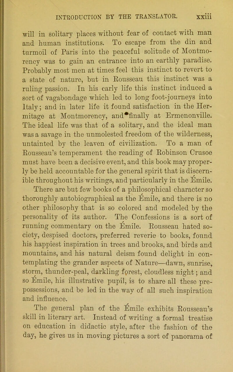 will iu solitary places without fear of contact with man and human institutions. To escape from the din and tnrmoil of Paris into the peaceful solitude of Montmo- rency was to gain an entrance into an earthly paradise. Probably most men at times feel tbis instinct to revert to a state of nature, but in Rousseau tbis instinct was a ruling passion. In bis early life this instinct induced a sort of vagabondage which led to long foot-journeys into ltaly ; and in later life it found satisfaction in the Her- mitage at Montmorency, and*fmally at Ermenonville. The idéal life was that of a solitary, and the idéal man was a savage in the unmolested freedom of the wilderness, untainted by the leaven of civilization. To a man of Ronsseau’s tempérament the reading of Robinson Crusoe must hâve been a décisive event, and tbis book may proper- ly be beld accountable for the general spirit that is discern- ible throughout bis writings, and particularly in the Emile. There are but few books of a philosophieal character so thoroughly autobiographical as the Emile, and there is no otber philosophy that is so colored and modeled by the personality of its author. The Confessions is a sort of running commentary on the Emile. Rousseau hated so- ciety, despised doctors, preferred reverie to books, found his happiest inspiration in trees and brooks, and birds and mountains, and his natural deism found delight in con- templating the grander aspects of Nature—dawn, sunrise, storm, thunder-peal, darkling fprest, cloudless night ; and so Emile, his illustrative pupil, is to share ail these pre- possessions, and be led in the way of ail such inspiration and influence. The general plan of the Émile exliibits Rousseau’s skill in literary art. Instead of writing a formai treatise on éducation in didactic style, after the fasliion of the day, he gives us in moving pictures a sort of panorama of