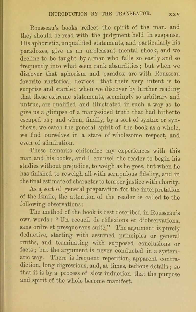 Rousseau’s books reflect tlie spirit of the man, and they should be read with the judgment held in suspense. His aphoristic, unqualified statements, and particularly bis paradoxes, give us an unpleasant mental sbock, and we décliné to be taught by a man who falls so easily and so frequently into what seem rank absurdities ; but when we discover that apkorism and paradox are with Rousseau favorite rbetorical devices—that their very intent is to surprise and startle ; when we discover by further reading that these extreme statements, seemingly so arbitrary and untrue, are qualified and illustrated in such a way as to give us a glimpse of a many-sided truth that had hitherto escaped us ; and when, finally, by a sort of syntax or syn- thesis, we catch the general spirit of the book as a whole, we find ourselves in a state of wholesome respect, and even of admiration. These remarks epitomize my expériences with this man and his books, and I counsel the reader to begin his studies without préjudice, to weigh as he goes, but when he has finished to reweigh ail with scrupulous fidelity, and in As a sort of general préparation for the interprétation of the Emile, the attention of the reader is called to the following observations : The method of the book is best described in Rousseau’s own words : “Un recueil de réflexions et d’observations, sans ordre et presque sans suite,” The argument is purely deductive, starting with assumed principles or general truths, and terminating with supposed conclusions or facts ; but the argument is never conducted in a system- atic way. There is frequent répétition, apparent contra- diction, long digressions, and, at times, tedious details ; so that it is by a process of slow induction that the purpose and spirit of the whole become manifest.