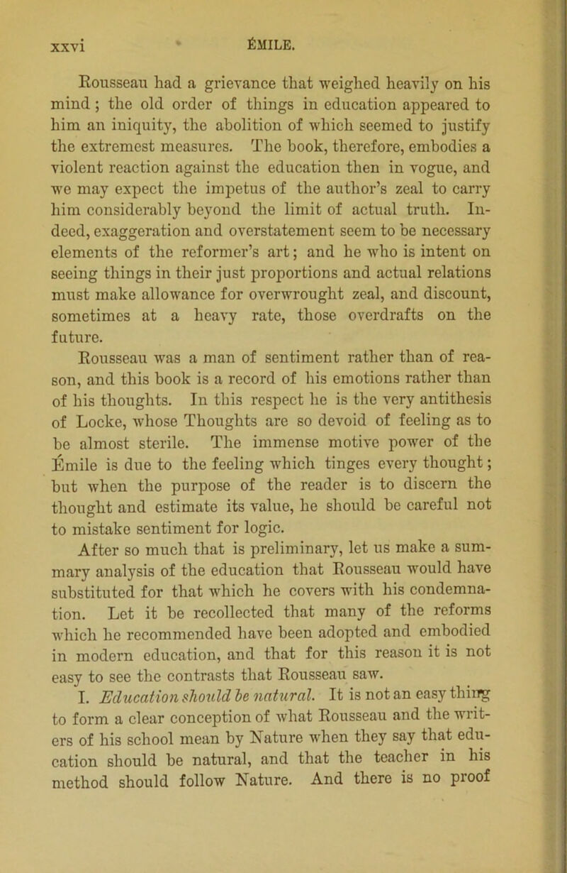 Rousseau had a grievance tliat weighed heavily on his mind ; the old order of things in éducation appeared to him an iniquity, the abolition of winch seemed to justify the extremest measures. The book, therefore, embodies a violent reaction against the éducation then in vogue, and we may expect the impetus of the author’s zeal to carry him considerably beyond the limit of actual trutli. In- deed, exaggeration and overstatement seem to be necessary éléments of the reformer’s art ; and lie who is intent on seeing things in their just proportions and actual relations must make allowance for overwrought zeal, and discount, sometimes at a lieavy rate, those overdrafts on the future. Rousseau was a man of sentiment rather than of rea- son, and this book is a record of his émotions rather than of his thoughts. In this respect lie is the very antithesis of Locke, wliose Thoughts are so devoid of feeling as to be almost stérile. The immense motive power of the Émile is due to the feeling which tinges every thought ; but when the purpose of the reader is to discern the thought and estimate its value, lie should be careful not to mistake sentiment for logic. After so much that is preliminary, let us make a sum- mary analysis of the éducation that Rousseau would hâve substituted for that which lie covers with his condemna- tion. Let it be recollected that many of the reforms which lie recommended hâve been adopted and embodied in modem éducation, and that for this reason it is not easy to see the contrasts that Rousseau saw. I. Education should he natural. It is not an easy thing to form a clear conception of what Rousseau and the writ- ers of his scliool mean by Nature when they say that édu- cation should be natural, and that the teacher in his method should follow Nature. And there is no pioof