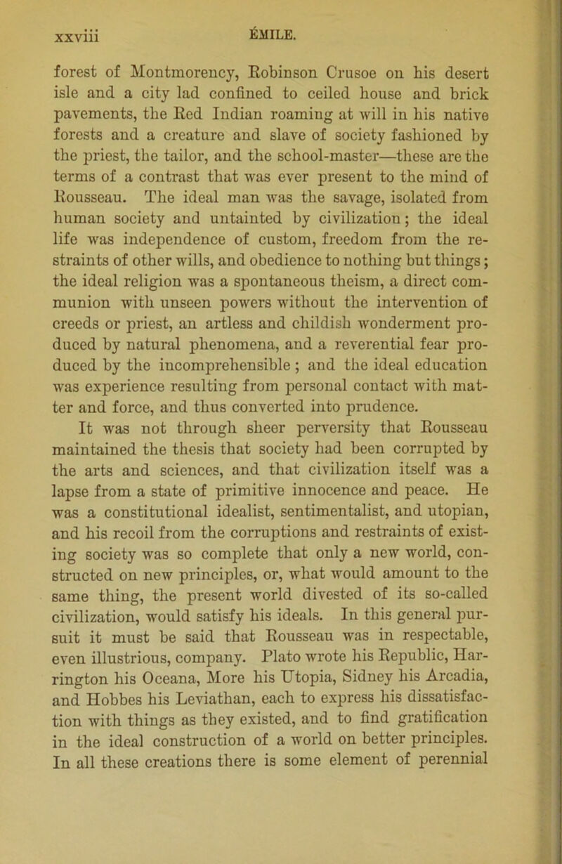 forest of Montmorency, Robinson Crusoe on his desert isle and a city lad confined to ceiled bouse and brick pavements, tlie Red Indian roamiug at will in his native forests and a créature and slave of society fashioned by the priest, the tailor, and the school-master—these are tlie terms of a contrast that was ever présent to the mind of Rousseau. The idéal man was the savage, isolated from human society and untainted by civilization ; the idéal life was independence of custom, freedom from the re- straints of other wills, and obedience to nothing but things ; the idéal religion was a spontaneous theism, a direct com- munion with unseen powers without the intervention of creeds or priest, an artless and childish wonderment pro- duced by natural plienomena, and a reverential fear pro- duced by the incompréhensible ; and the idéal éducation was expérience resulting from personal contact with mat- ter and force, and thus converted into prudence. It was not through sheer perversity that Rousseau maintained the thesis that society had been corrupted by the arts and sciences, and that civilization itself was a lapse from a state of primitive innocence and peace. He was a constitutional idealist, sentimentalist, and utopian, and his recoil from the corruptions and restraints of exist- ing society was so complété that only a new world, con- structed on new principles, or, wliat would amount to the same thing, the présent world divested of its so-called civilization, would satisfy his ideals. In this general pur- suit it must be said that Rousseau was in respectable, even illustrious, company. Plato wrote his Republic, Har- rington his Oceana, More his Utopia, Sidney his Àrcadia, and Hobbes his Leviathan, each to express his dissatisfac- tion with things as they existed, and to find gratification in the idéal construction of a world on better principles. In ail these créations there is some element of perennial