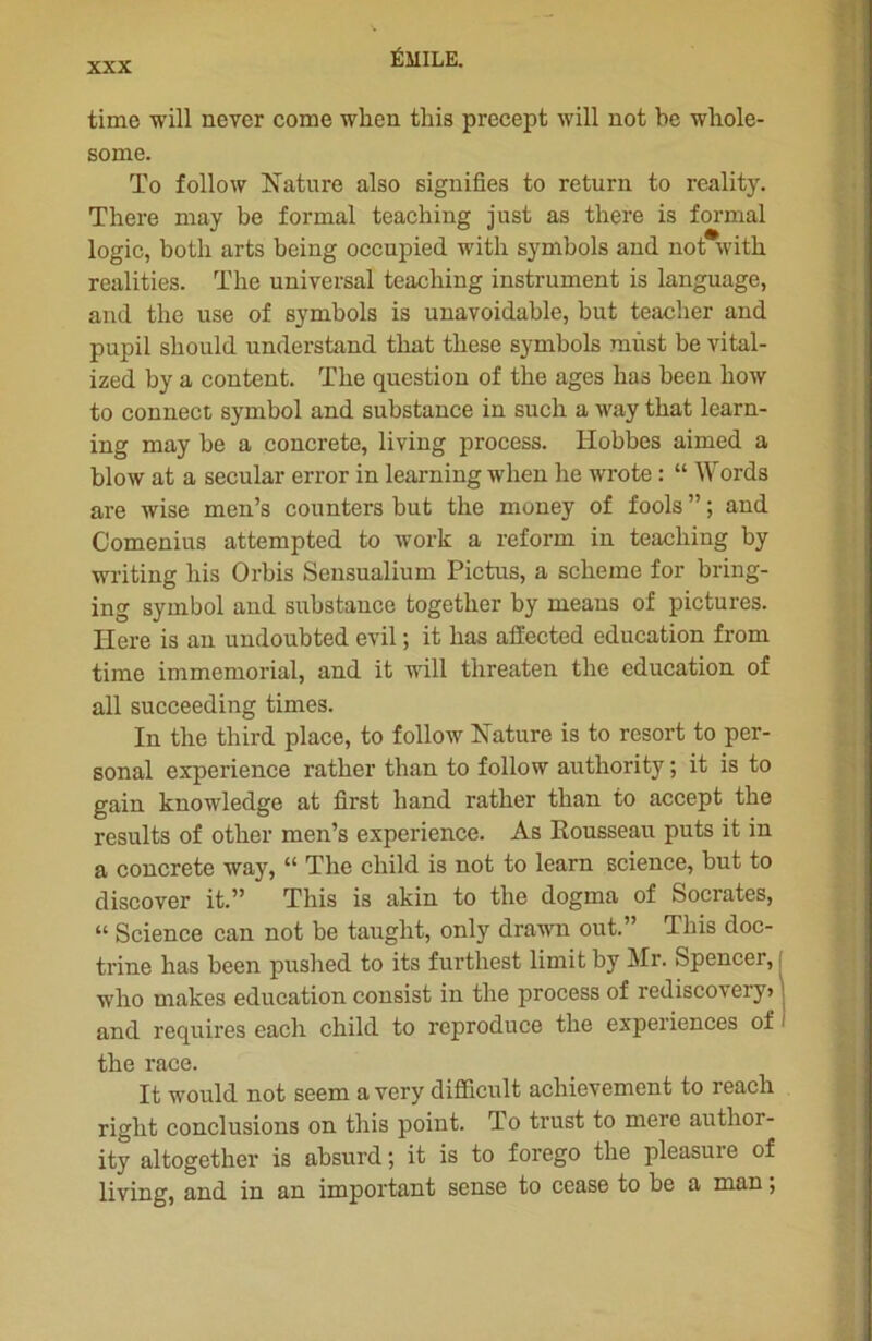 time will never corne when this precept will not be whole- some. To foliow Nature also signifies to return to reality. There may be formai teaching just as there is formai logic, botli arts being occupied with symbols and not with. realities. The universal teaching instrument is language, and the use of symbols is unavoidable, but teacher and pupil sliould understand that these symbols mùst be vital- ized by a content. The question of the âges lias been how to connect symbol and substance in such a way that learn- ing may be a concrète, living process. Hobbes aimed a blow at a secular error in learning when he wrote : “ Words are wise men’s counters but the money of fools ” ; and Comenius attempted to work a reform in teaching by writing his Orbis Seusualium Pictus, a scheme for bring- ing symbol and substance together by means of pictures. Here is an undoubted evil ; it has afiected éducation from time immémorial, and it will threaten the éducation of ail succeeding times. In the third place, to follow Nature is to resort to Per- sonal expérience rather than to follow authority ; it is to gain knowledge at first hand rather than to accept the results of other men’s expérience. As Rousseau puts it in a concrète way, “ The cliild is not to lcarn science, but to discover it.” This is akin to the dogma of Socrates, “ Science can not be tauglit, only drawn out.” This doc- trine has been pushed to its furthest limit by Mr. Spencer, who makes éducation consist in the process of rediscovery> and requires cach child to reproduce the expériences of the race. It would not seem a vcry difficult acliievement to reach riglit conclusions on this point. To trust to mere author- ity al together is absurd; it is to forego the pleasuie of living, and in an important sense to cease to be a man ;