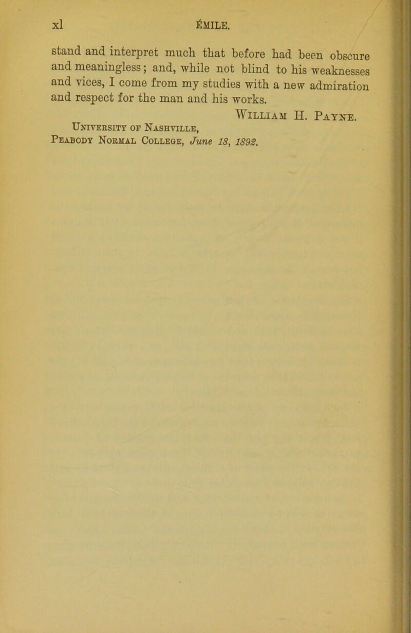 stand and interpret much tbat before had been obscure and meaningless ; and, while not blind to his weaknesses and vices, I corne from my studies with a nevv admiration and respect for tke man and his works. William H. Payne. University of Nashville, Peabody Normal College, June 18, 1893.