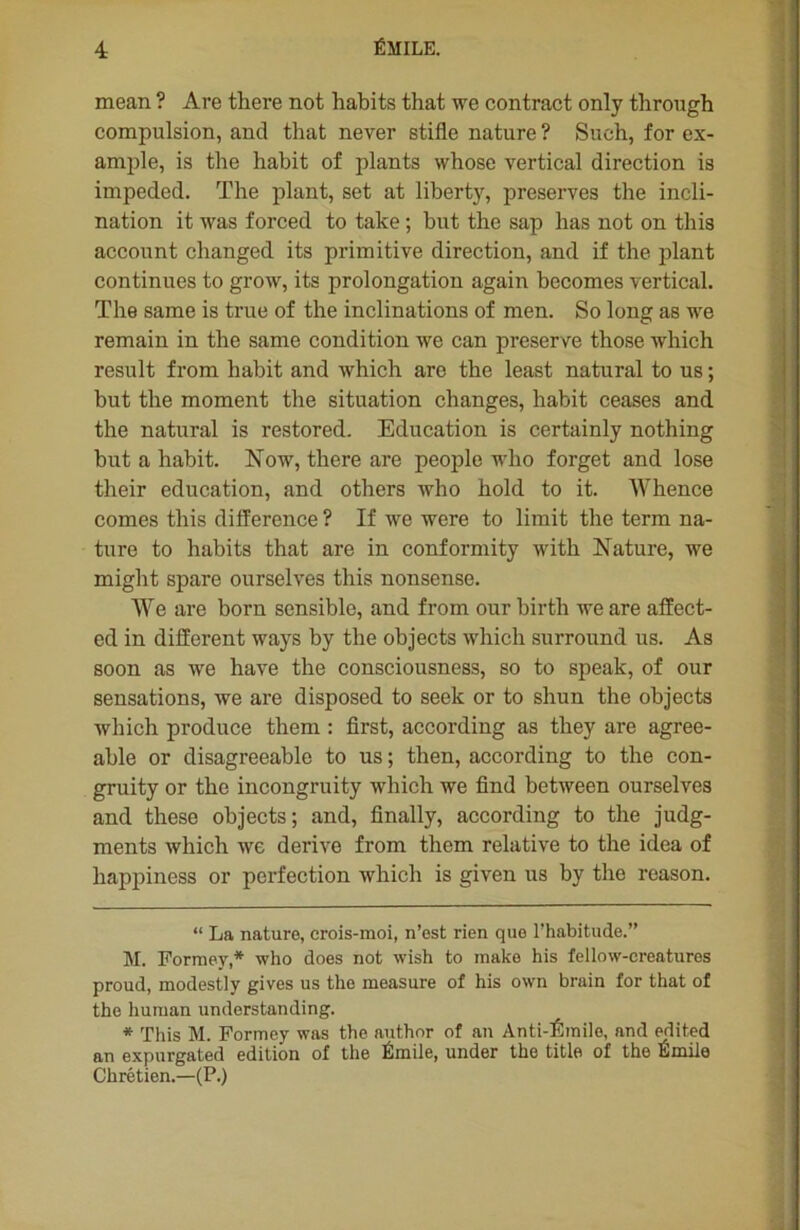 mean ? Are there not habits that we contract only through compulsion, and that never stifle nature ? Such, for ex- ample, is the habit of plants whose vertical direction is impeded. The plant, set at liberty, préserves the incli- nation it was forced to take ; but the sap has not on this account changed its primitive direction, and if the plant continues to grow, its prolongation again becomes vertical. The same is true of the inclinations of men. So long as we remain in the same condition we can preserve those which resuit f rom habit and which are the least natural to us ; but the moment the situation changes, habit ceases and the natural is restored. Education is certainly nothing but a habit. Now, there are people wlio forget and lose their éducation, and others who hold to it. Whence cornes this différence ? If we were to limit the term na- ture to habits that are in conformity with Nature, we might spare ourselves this nonsense. We are born sensible, and from our birth we are affect- ed in different ways by the objects which surround us. As soon as we hâve the consciousness, so to speak, of our sensations, we are disposed to seek or to shun the objects which produce them : first, according as they are agree- able or disagreeable to us ; then, according to the con- gruity or the incongruity which we find between ourselves and these objects; and, finally, according to the judg- ments which we dérivé from them relative to the idea of happiness or perfection which is given us by the reason. “ La nature, crois-moi, n’est rien que l’habitude.” M. Formey,* * who does not wish to make his fellow-creaturos proud, modestly gives us the measure of his own brain for that of the human understanding. * This M. Formey was the author of an Anti-Êmilo, and edited an expurgated édition of the Émile, under the title of the Émile Chrétien.—(P.)