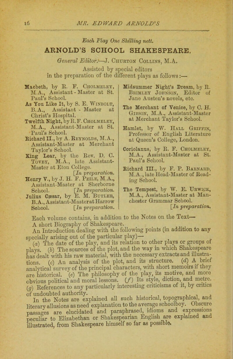 Each Play One Shilling nett. ARNOLD’S SCHOOL SHAKESPEARE. General Editor:—J. Churton Collins, M.A. Assisted by spécial editors in the préparation of the different plays as follows :— Macbeth, by E. F. Cholmeley, M.A., Assistant - Master at St. Paul’s Sckool. As You Like It, by S. E. Winbolt, B. A., Assistant - Master at Christ’s Hospital. Twelfth Night, by E.F. Cholmeley, M.A., Assistant-Master at St. Paul’s School. RichardII., by A. Reynolds, M.A., Assistant-Master at Merchant Taylor’s School. King Lear, by the Eev. D. C. Tovey, M.A., late Assistant- Master at Eton College. [In préparation. Henry V., by J. H. F. Peile, M A., Assistant-Master at Sherhorne School. [In préparation. Julius Cîesar, by E. M. Butler, B. A., Assistant-Masterat Harrow Sohool. [In préparation. Midsummer Night’s Dream, by E. Brimley Johnson, Editor of Jane Austen’s novels, etc. The Merchant of Venice, by C. H. Gibson, M.A., Assistant-Master at Merchant Taylor’s School. Hamlet, by W. Hall Griffin, Professor of English Literature at Queen’s College, London. Coriolanus, by E. F. Cholmeley, M.A., Assistant-Master at St. Paul’s School. Richard III., by F. P. Barnard, M.A., late Head-Master of Read- ing Sohool. The Tempest, by W. E. Urwick, M.A., Assistant-Master at Man- chester Grammar Sohool. [In préparation. Each volume contains, in addition to the Notes on the Test— A short Biography of Shakespeare. An Introduction dealing witk the following points (in addition to any specially arising out of the particular play)— (a) The date of the play, and its relation to other plays or groups of plays. (b) The sources of the plot, and the way in wliich Shakespeare bas dealt with his raw material, with the nccessary extracts and illustra- tions. (c) An analysis of the plot, and its structure, (d) A brief analytical survey of the principal characters, with short memoirs if they are historical. (e) The philosophy of the play, its motive, and more obvious political and moral lessons. (/) Its style, diction, and mètre. (g) Eeferences to any particularly interesting criticisms of it, by cntics of undoubted authority. , ... , In the Notes are explained ail such historical, topographical, and literary allusions as need explanation to the average schoolboy. Obscure passages are elucidated and paraphrased, idioms and expressions peculiar to Elizabethan or Shakespearian English are explained and ülustrated, from Shakespeare himself so far as possible.