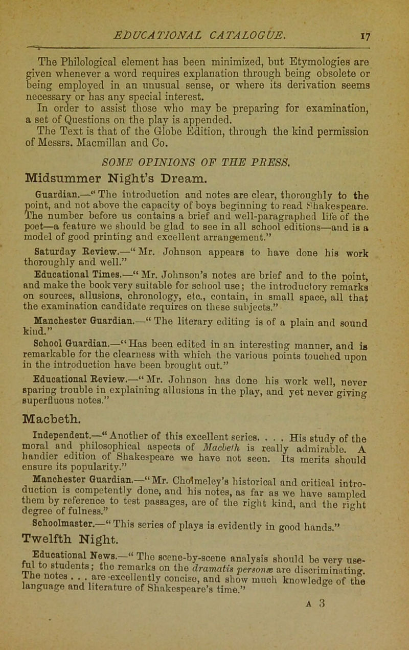 The Philological element lias been minimized, but Etymologies are given whenever a word requires explanation through being obsolète or being employed in an unusual sense, or wbero its dérivation seems necessary or has any spécial interest. In order to assist those who may be preparing for examination, a set of Questions on the play is appended. Tbe Text is that of the Globe Edition, through the kind permission of Messrs. Macmillan and Go. S O ME OPINIONS OF THE PRESS. Midsummer Night’s Dream. Guardian.—“ The introduction and notes are clear, thoroughly to the point, and not above the capacity of boys beginning to read Shakespeare. The number before us contains a brief and well-paragraphed life of the poet—a feature we should be glad to see in ail school éditions—and is a model of good printing and excellent arrangement.” Saturday Review.—“ Mr. Johnson appears to hâve done his work thoroughly and well.” Educational Times.—“ Mr. Jolmson’s notes are brief and to the point, and make the bookvery suitable for school use; the introductory remarks on sources, allusions, chronologv, etc., contain, in small space, ail that the examination candidate requires on these subjects.” Manchester Guardian.—“ The literary editing is of a plain and sound kind.” School Guardian.—“Has been edited in an interesting manner, and is remarkable for the clearness with which the various points touched upon in the introduction hâve been brought out.” Educational Review.—“Mr. Johnson has done his work well, never Bparing trouble in explaining allusions in the play, and yet never givino- superfluous notes.” Macbeth. Indépendant.—“ Another of this excellent sériés. . . . His study of the moral and philosophical aspects of Macbeth is really admirable. A handier édition of Shakespeare we hâve not seen. Its merits should ensure its popularity.” Manchester Guardian.—“Mr. Cholmeley’s liistorical and critical intro- duction is competently done, and his notes, as far as we bave sampled tberu by reference to test passages, are of the right kind, and the riglit degree of fulness.” 0 Schoolmaster.—“ This sériés of plays is evidently in good hands.” Twelfth Night. Educational News.—‘ The scene-by-scene analysis should be very use- ul to students; the rcmarks on the dramatis personæ are discriminating. , 6 notea • • . are excellently concise, and show mucli knowledge of the language and literature of Shakespeare’s time ” A 3