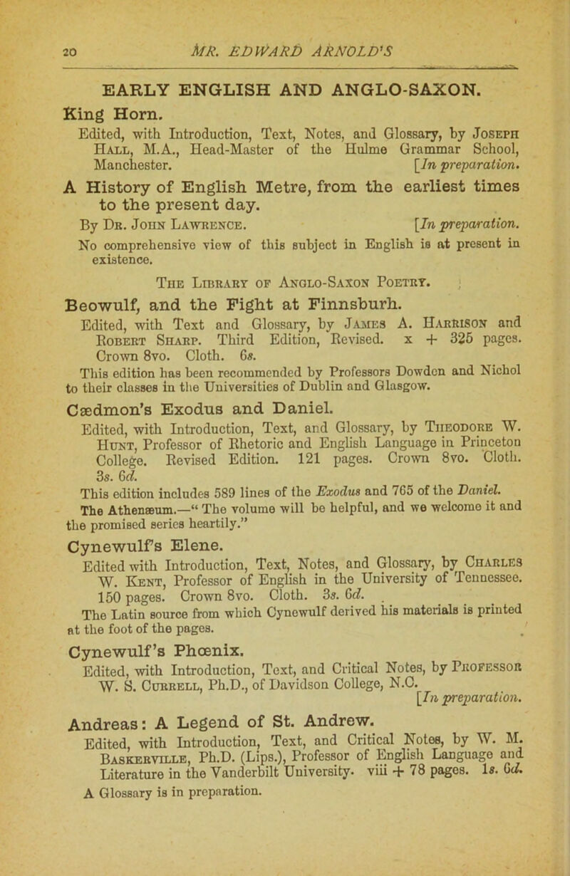 EARL Y ENGLISH AND ANGLO-SAXON. King Horn. Edited, with Introduction, Text, Notes, and Glossary, by Joseph Hall, M.A., Head-Master of tbe Hulme Grammar School, Manchester. [In ‘préparation. A History of English Métré, from the earliest times to the présent day. By Dr. John Lawrence. [In préparation. No comprehensive -view of tlùs subject in English is at présent in existence. The Library of Anglo-Saxon Poetrt. Beowulf, and the Fight at Finnsburh. Edited, with Text and Glossary, by James A. HarRISON and Bobert Sharp. Third Edition, Eevised. x -(- 325 pages. Crown 8vo. Cloth. 6#. Tliis édition bas been recommendcd by Professors Dowdcn and Nichol to their classes in the Universities of Dublin and Glasgow. Cædmon’s Exodus and Daniel. Edited, with Introduction, Text, and Glossary, by Théodore W. Hunt, Professor of Khetoric and English Language in Princeton College. Eevised Edition. 121 pages. Crown 8vo. Cloth. 3s. Gd. This édition includes 589 lines of the Exodus and / 65 of the Daniel. The Athenæum.—“ The volume will be helpful, and we welcome it and the promised sériés lieartily.” Cynewulfs Elene. Edited with Introduction, Text, Notes, and Glossary, by Charles W. Kent, Professor of English in the University of Tennessee. 150 pages. Crown 8vo. Cloth. 3s. G d. The Latin Bource from wbich Cynewulf derived bis materials is priuted at the foot of the pages. Cynewulf’s Phœnix. Edited, with Introduction, Text, and Critical Notes, by Professor W. S. Currell, Ph.D., of Davidson College, N.C. [In préparation. Andréas: A Legend of St. Andrew. Edited, with Introduction, Text, and Critical Notes, by W. M. Baskerville, Ph.D. (Lips.), Professor of English Language and Literature in the Vanderbilt University. viii + 78 pages. 1«. Gd. A Glossary is in préparation.