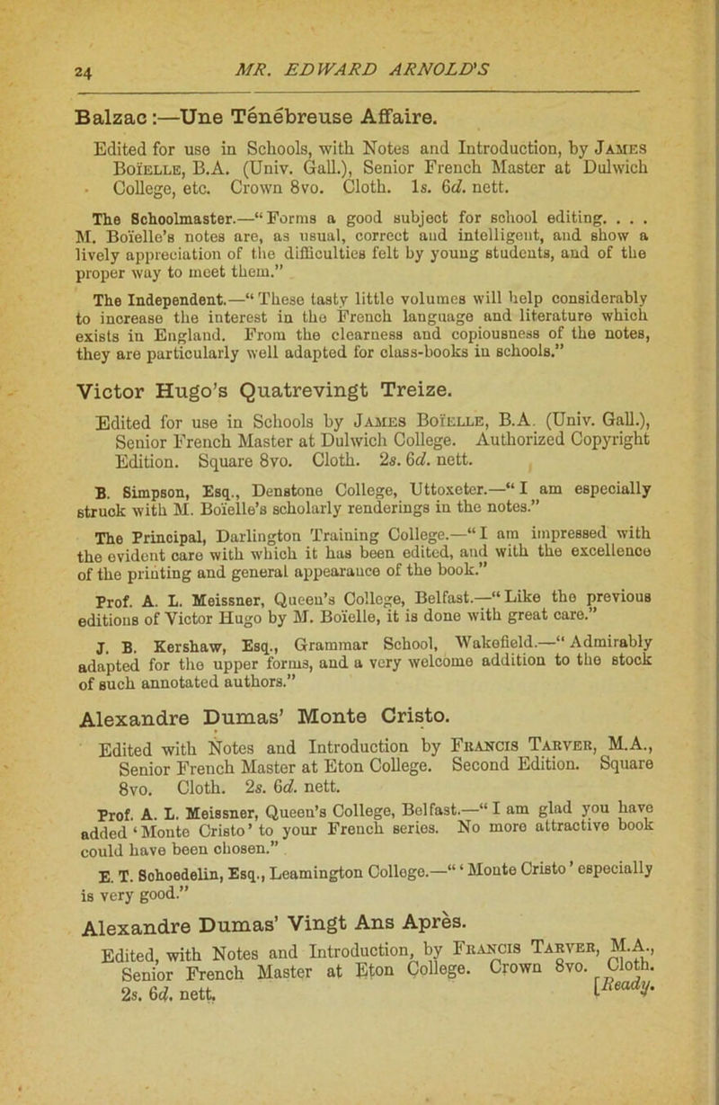 Balzac :—Une Ténébreuse Affaire. Edited for use in Schools, with Notes and Introduction, by James Boïelle, B.A. (Univ. GalL), Senior French Master at Dulwich College, etc. Crown 8vo. Cloth. ls. 6d. nett. The Schoolmaster.—“ Forma a good subjeot for scliool editing. . . . M. Boïelle’s notes are, as usual, correct and intelligent, and show a lively appréciation of the diffieulties felt by youug students, and of the proper way to ineet them.” The Independent.—“ Thèse tasty littlo volumes will help considerably to increase the iuterest in the French language and literature which exista in Englaud. Frorn the clearuess and copiousness of the notes, they are particularly well adapted for class-books in schools.” Victor Hugo’s Quatrevingt Treize. Edited for use in Schools by James Boïelle, B.A. (Univ. GalL), Senior French Master at Dulwich College. Authorized Copyright Edition. Square 8vo. Cloth. 2s. 6d. nett. B. Simpson, Esq., Denstone College, Uttoxeter.—“ I am especially struck with M. Boïelle’s scholarly renderings in the notes.” The Principal, Darlington Traiuing College.—“I am impressed with the évident care with which it has been edited, and with the excellence of the prihting and general appearauce of the book.” Prof. A. L. Meissner, Queen’s College, Belfast.—“Like the previous éditions of Victor Hugo by M. Boïelle, it is done with great care.” J, B. Kershaw, Esq., Grammar School, Wakofleld.—“ Admirably adapted for the upper forme, and a very welcome addition to the stock of such annotated authors.” Alexandre Dumas’ Monte Cristo. Edited with Notes and Introduction by Francis Tarver, M.A., Senior French Master at Eton College. Second Edition. Square 8vo. Cloth. 2s. 6d. nett. Prof. A. L. Meissner, Queen’s College, Belfast.—“I am glad you liave added ‘ Monte Cristo ’ to your French sériés. No more attractive book could bave been chosen.” E. T. Sohoedelin, Esq., Leamington College.—“ * Monte Cristo ’ especially is very good.” Alexandre Dumas’ Vingt Ans Après. Edited, with Notes and Introduction, by Francis Tarver, M.A., Senior French Master at Eton College. Crown 8m Cloth. 2s. 6d. nett. lReadV'