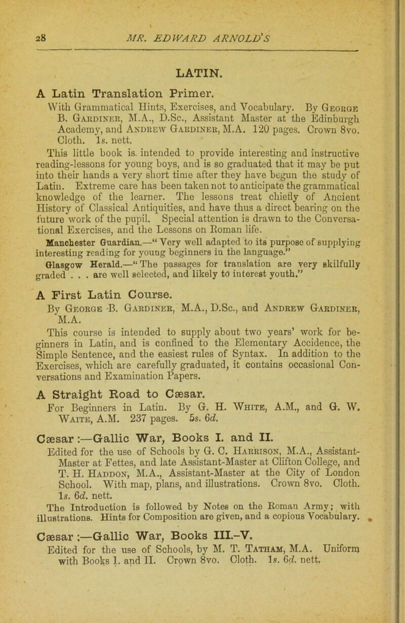 LATIN. A Latin Translation Primer. With Gi'ammatical Ilints, Exercises, and Vocabulary. By Geobge B. Gabdiner, M.A., D.Sc., Assistant Master at the Edinburgh Academy, and Andrew Gardiner, M.A. 120 pages. Crown 8vo. Cloth. ls. nett. This little book is intended to provide interesting and instructive reading-lessons for young boys, and is so graduated that it may be put into their hands a very short time after they bave begun the study of Latin. Extrême care lias been taken not to anticipate the grammatical knowledge of the learner. The lessons treat chiefly of Ancient History of Classical Antiquities, and hâve thus a direct bearing on the future work of the pupil. Spécial attention is drawn to the Conversa- tional Exercises, and the Lessons on Roman life. Manchester Guardian.—“ Yery well adapted to its purpose of supplying interesting reading for young beginners in the language.” Glasgow Herald.—“The passages for translation are very skilfully graded ... are well selectod, and likely to interest youth.” A First Latin Course. By George B. Gardiner, M.A., D.Sc., and Andrew Gardiner, M.A. This course is intended to supply about two years’ work for be- ginners in Latin, and is confined to the Elementary Accidence, the Simple Sentence, and the easiest rules of Syntax. In addition to the Exercises, which are carefully graduated, it contains occasional Con- versations and Examination Papers. A Straight Road to Cæsar. For Beginners in Latin. By G. H. White, A.M., and G. W. Waite, A.M. 237 pages. 5s. 6d. Cæsar Gallic War, Books I. and II. Edited for the use of Schools by G. C. Harrison, M.A., Assistant- Master at Fettes, and late Assistant-Master at Clifton College, and T. H. Haddon, M.A., Assistant-Master at the City of London School. With map, plans, and illustrations. Crown 8vo. Cloth. ls. Qd. nett. The Introduction is followed by Notes on the Roman Army; with illustrations. Hints for Composition are given, and a copious Vocabulary. Cæsar :—Gallic War, Books III.-V. Edited for the use of Schools, by M. T. Tatham, M.A. Uniform with Books 1. and II. Crown 8vo. Cloth. ls. Gd. nett.