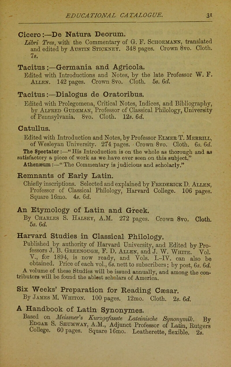 Cicero:—De Natura Deorum. Libri Très, with the Commentary of G. F. Schoemann, translatée! and edited by Austot Stickney. 348 pages. Crown 8vo. Clotli. 7s. Taeitus :—Germania and Agrieola. Edited with Introductions and Notes, by the late Professor W. F. Allen. 142 pages. Crown 8vo. Cloth. 5s. 6d. Taeitus :—Dialogus de Oratoribus. Edited with Prolegomena, Critical Notes, Indices, and Bibliography, by Alfred Gudeman, Professor of Classical Philology, University of Pennsylvania. 8vo. Cloth. 12s. Gd. Catullus. Edited with Introduction and Notes, by Professor Elmer T. Merrill, ofWesleyan University. 274 pages. Crown 8vo. Cloth. 6s. Gd. The Spectator :—“ His Introduction is on the whole as thorough and as satisfactory a piece of work as we hâve ever seen on this subject.” Athenæum:—“The Commentary is judieious and scholarly.” Remuants of Early Latin. Chiefly inscriptions. Selected and explained by Frederick D. Allen, Professor of Classical Philology, Harvard College. 106 pages. Square 16mo. 4s. Gd. An Etymology of Latin and Greek. By Charles S. Halsey, A.M. 272 pages. Crown 8vo. Cloth. 5s. Gd. Harvard Studies in Classical Philology. Published by authority of Harvard University, and Edited by Pro- fessors J. B. Greenough, F. D. Allen, and J. W. White. Vol. Y., for 1894, is now ready, and Vols. I.-IV. ean also be obtained. Price of each vol., 6s. nett to subscribers ; by post, 6s. Gd. A volume of these Studies will be issued annually, and among the con- tributors will be found the ablest scholars of America. Six Weeks’ Préparation for Reading Cæsar. By James M. Whiton. 100 pageB. 12mo. Cloth. 2s. Gd. A Handbook of Latin Synonymes. Based on Meissner's Kurzgefasste Lateinische SynonymUc. By Edgar S. Shumway, A.M., Adjunct Professor of Latin, Butgers College. 60 pages. Square 16mo. Leatherette, flexible. 2s.