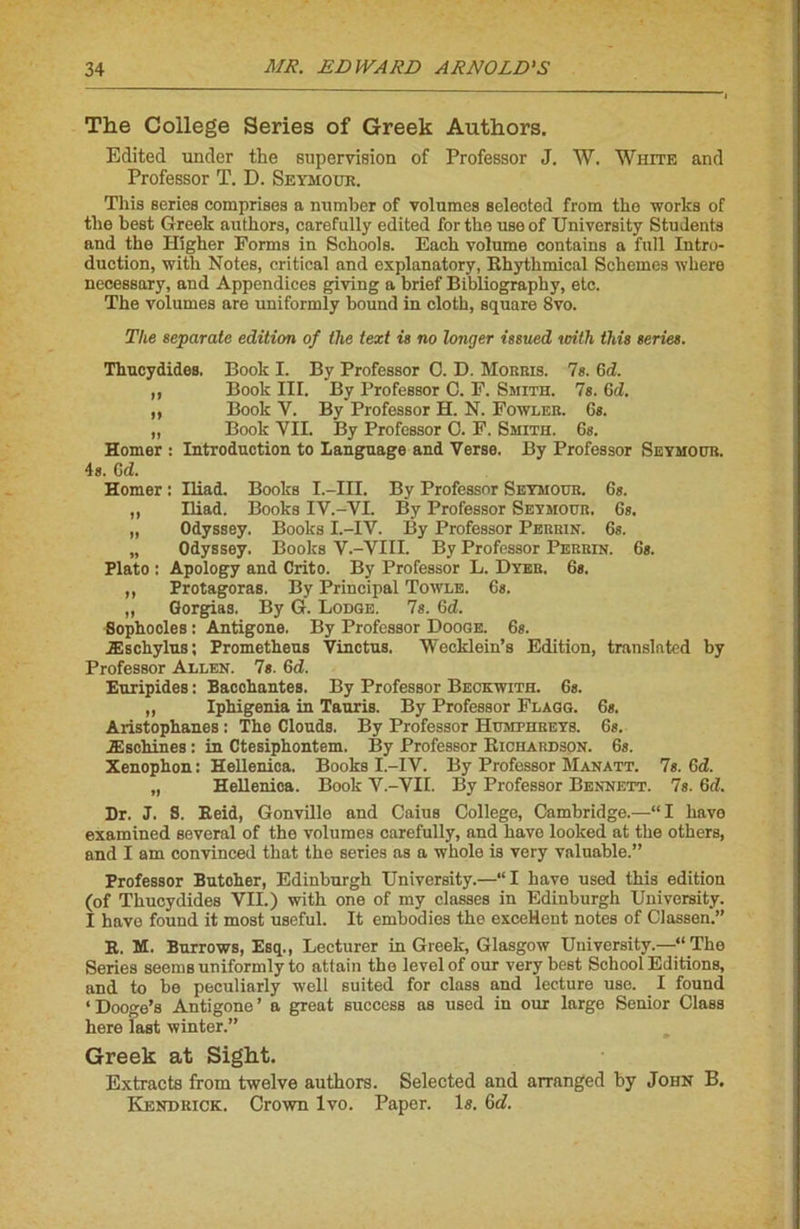 The College Sériés of Greek Authors. Edited under the supervision of Professor J. W. White and Professor T. D. Seymour. Tins sériés comprises a number of volumes seleoted from the works of the best Greek authors, carefully edited for the useof University Students and the Higher Forms iu Sohools. Each volume contains a full Intro- duction, with Notes, critical and explanatory, Rhythmical Schemes where necessary, and Appendices giving a brief Bibliography, etc. The volumes are uniformly bound in cloth, square 8vo. The separate édition of the text is no longer issued with this sériés. Thucydides. Book I. By Professor C. D. Morris. 7g. 6d. ,, Book III. By Professor C. F. Smith. 7s. 6d. ,, Book Y. By Professor H. N. Fowler. 6*. „ Book VII. By Professor O. F. Smith. 6s. Homer : Introduction to Language and Verse. By Professor Seymour. 4s. C d. Homer : Iliad. Books L-HL By Professor Seymour. 6s. ,, Iliad. Books IV.-VI. By Professor Seymour. 6s. „ Odyssey. Books I.-IV. By Professor Perrin. 6s. „ Odyssey. Books V.-VIII. By Professor Perrin. 6s. Plato : Apology and Crito. By Professor L. Dyer. 6s. ,, Protagoras. By Principal Towle. 6s. „ Gorgias. By G. Lodge. 7s. 6d. Sophocles : Antigone. By Professor Dooge. 6s. Æschylus ; Frometheus Vinctus. Wecklein’s Edition, translnted by Professor Allen. 7s. 6d. Euripides : Bacohantes. By Professor Beckwith. 6s. ,, Iphigenia in Tauris. By Professor Flagg. 6s. Aristophanes : The Clouds. By Professor Humphreys. 6s. Æschines : in Ctesiphontem. By Professor Richardson. 6s. Xenophon : Hellenica. Books I.-IV. By Professor Manatt. 7s. 6d. „ Hellenica. Book Y.-VII. By Professor Bennett. 7s. 6d. Dr. J. 8. Reid, Gonville and Caius College, Cambridge.—“I hâve examined several of the volumes carefully, and hâve looked at the others, and I am convinced that the sériés as a whole is very valuable.” Professor Butoher, Edinburgh University.—“I hâve used this édition (of Thucydides VII.) with one of my classes in Edinburgh University. I hâve found it most useful. It embodies the excellent notes of Classen.” R. M. Burrows, Esq., Lecturer in Greek, Glasgow University.—“ The Sériés seems uniformly to attain the level of our very best School Editions, and to be peculiarly well suited for class and lecture use. I found ‘Dooge’s Antigone’ a great success as used in our large Senior Class here last winter.” Greek at Sight. Extracts from twelve authors. Selected and arranged by John B. Kendrick. Crown lvo. Paper. la. 6d.